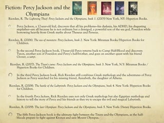 Fiction: Percy Jackson and the
          Olympians
 Riordan, R. The Lightning Thief: Percy Jackson and the Olympians, book 1. (2005) New York, NY: Hyperion Books.

       Percy Jackson, a 12-year-old kid, discovers that all his problems—his dyslexia, his ADHD, his disgusting
       stepfather—are all because he is not ordinary but a demigod, a powerful son of the sea god, Poseidon while
       borrowing heavily from Greek myths about Theseus and Perseus.

 Riordan, R. (2006). The sea of monsters: Percy Jackson, book 2. New York: Miramax Books/Hyperion Books for
       Children.

       In the second Percy Jackson book, 13-year-old Percy returns back to Camp Half-Blood and discovers
       Tyson, another son of Poseidon and Percy’s half-brother, and goes on another quest with his friend
       Grover, a satyr.

  Riordan, R. (2007). The Titan's curse: Percy Jackson and the Olympians, book 3. New York, N.Y: Miramax Books /
       Hyperion Books for Children.

       In the third Percy Jackson book, Rick Riordan still combines Greek mythology and the adventures of Percy
       Jackson as Percy searched for his missing friend, Annabeth, the daughter of Athena.

 Riordan, R. (2008). The battle of the Labyrinth: Percy Jackson and the Olympians, book 4. New York: Hyperion Books
      for Children.

       In the fourth Percy Jackson, Rick Riordan uses not only Greek mythology but also Egyptian mythology and
       history to tell the story of Percy and his friends as they try to escape the evil and magical Labyrinth.

 Riordan, R. (2009). The last Olympian: Percy Jackson and the Olympians, book 5. New York: Disney Hyperion Books.

       The fifth Percy Jackson book is the ultimate fight between the Titans and the Olympians, as the half-
       bloods prepare to fight against Kronos and save Mount Olympus.
 