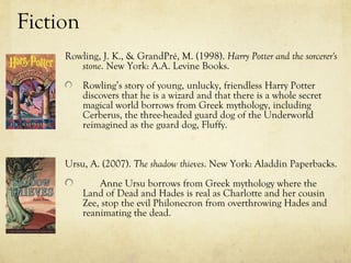 Fiction
     Rowling, J. K., & GrandPré, M. (1998). Harry Potter and the sorcerer's
        stone. New York: A.A. Levine Books.
          Rowling’s story of young, unlucky, friendless Harry Potter
          discovers that he is a wizard and that there is a whole secret
          magical world borrows from Greek mythology, including
          Cerberus, the three-headed guard dog of the Underworld
          reimagined as the guard dog, Fluffy.


     Ursu, A. (2007). The shadow thieves. New York: Aladdin Paperbacks.
              Anne Ursu borrows from Greek mythology where the
          Land of Dead and Hades is real as Charlotte and her cousin
          Zee, stop the evil Philonecron from overthrowing Hades and
          reanimating the dead.
 