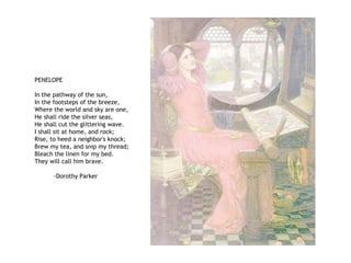PENELOPE
In the pathway of the sun,
In the footsteps of the breeze,
Where the world and sky are one,
He shall ride the silver seas,
He shall cut the glittering wave.
I shall sit at home, and rock;
Rise, to heed a neighbor's knock;
Brew my tea, and snip my thread;
Bleach the linen for my bed.
They will call him brave.
-Dorothy Parker
 