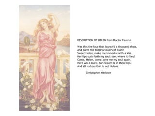 DESCRIPTION OF HELEN from Doctor Faustus
Was this the face that launch'd a thousand ships,
And burnt the topless towers of Ilium?
Sweet Helen, make me immortal with a kiss.
Her lips suck forth my soul: see, where it flies!
Come, Helen, come, give me my soul again.
Here will I dwell, for heaven is in these lips,
And all is dross that is not Helena.
Christopher Marlowe
 