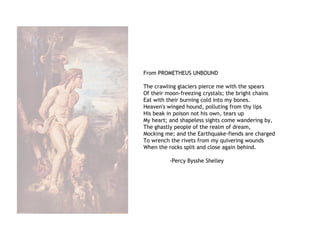 From PROMETHEUS UNBOUND
The crawling glaciers pierce me with the spears
Of their moon-freezing crystals; the bright chains
Eat with their burning cold into my bones.
Heaven's winged hound, polluting from thy lips
His beak in poison not his own, tears up
My heart; and shapeless sights come wandering by,
The ghastly people of the realm of dream,
Mocking me; and the Earthquake-fiends are charged
To wrench the rivets from my quivering wounds
When the rocks split and close again behind.
-Percy Bysshe Shelley
 