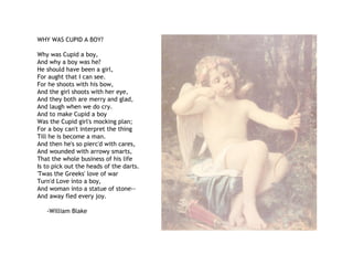 WHY WAS CUPID A BOY?
Why was Cupid a boy,
And why a boy was he?
He should have been a girl,
For aught that I can see.
For he shoots with his bow,
And the girl shoots with her eye,
And they both are merry and glad,
And laugh when we do cry.
And to make Cupid a boy
Was the Cupid girl's mocking plan;
For a boy can't interpret the thing
Till he is become a man.
And then he's so pierc'd with cares,
And wounded with arrowy smarts,
That the whole business of his life
Is to pick out the heads of the darts.
'Twas the Greeks' love of war
Turn'd Love into a boy,
And woman into a statue of stone--
And away fled every joy.
-William Blake
 