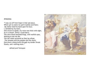 IPHIGENIA
“I was cut off from hope in that sad place,
Which yet to name my spirit loathes and fears;
My father held his hand upon his face;
I, blinded by my tears,
Still strove to speak; my voice was thick with sighs,
As in a dream. Dimly I could decry
The stern black-bearded kings, with wolfish eyes,
Waiting to see me die.
The tall masts quivered as they lay afloat,
The temples and the people and the shore;
One drew a sharp knife through my tender throat
Slowly, and—nothing more.”
-Alfred Lord Tennyson
 