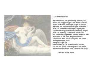 LEDA and the SWAN
A sudden blow: the great wings beating still
Above the staggering girl, her thighs caressed
By his dark webs, her nape caught in his bill,
He holds her helpless breast upon his breast.
How can those terrified vague fingers push
The feathered glory from her loosening thighs?
How can anybody, laid in that white rush,
But feel the strange heart beating where it lies?
A shudder in the loins, engenders there
The broken wall, the burning roof and tower
And Agamemnon dead.
Being so caught up,
So mastered by the brute blood of the air,
Did she put on his knowledge with his power
Before the indifferent beak could let her drop?
-William Butler Yeats
 