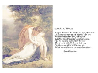 EURYDICE TO ORPHEUS
But give them me, the mouth, the eyes, the brow!
Let them once more absorb me! One look now
Will lap me round for ever, not to pass
Out of its light, though darkness lies beyond:
Hold me but safe again within the bond
Of one immortal look! All woe that was,
Forgotten, and all terror that may be,
Defied—no past is mine, no future: look at me!
-Robert Browning
 