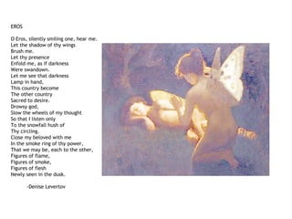 EROS
O Eros, silently smiling one, hear me.
Let the shadow of thy wings
Brush me.
Let thy presence
Enfold me, as if darkness
Were swandown.
Let me see that darkness
Lamp in hand,
This country become
The other country
Sacred to desire.
Drowsy god,
Slow the wheels of my thought
So that I listen only
To the snowfall hush of
Thy circling.
Close my beloved with me
In the smoke ring of thy power,
That we may be, each to the other,
Figures of flame,
Figures of smoke,
Figures of flesh
Newly seen in the dusk.
-Denise Levertov
 