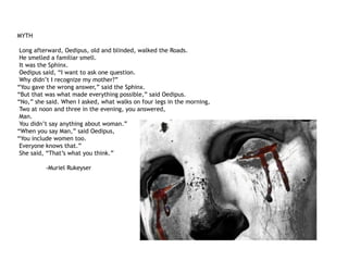 MYTH
Long afterward, Oedipus, old and blinded, walked the Roads.
He smelled a familiar smell.
It was the Sphinx.
Oedipus said, “I want to ask one question.
Why didn’t I recognize my mother?”
“You gave the wrong answer,” said the Sphinx.
“But that was what made everything possible,” said Oedipus.
“No,” she said. When I asked, what walks on four legs in the morning,
Two at noon and three in the evening, you answered,
Man.
You didn’t say anything about woman.”
“When you say Man,” said Oedipus,
“You include women too.
Everyone knows that.”
She said, “That’s what you think.”
-Muriel Rukeyser
 