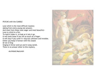 PSYCHE with the CANDLE
Love which is the most difficult mystery
Asking from every young one answers
And most from those most eager and most beautiful—
Love is a bird in a fist:
To hold it hides it, to look at it lets it go.
It will twist loose if you lift so much as a finger.
It will stay if you cover it—stay but unknown and invisible.
Either you keep it forever with fist closed
Or let it fling
Singing in fervor and sun and in song vanish.
There is no answer other to this mystery.
-Archibald MacLeish
 