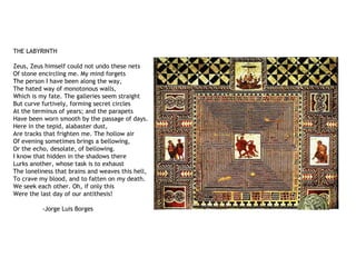 THE LABYRINTH
Zeus, Zeus himself could not undo these nets
Of stone encircling me. My mind forgets
The person I have been along the way,
The hated way of monotonous walls,
Which is my fate. The galleries seem straight
But curve furtively, forming secret circles
At the terminus of years; and the parapets
Have been worn smooth by the passage of days.
Here in the tepid, alabaster dust,
Are tracks that frighten me. The hollow air
Of evening sometimes brings a bellowing,
Or the echo, desolate, of bellowing.
I know that hidden in the shadows there
Lurks another, whose task is to exhaust
The loneliness that brains and weaves this hell,
To crave my blood, and to fatten on my death.
We seek each other. Oh, if only this
Were the last day of our antithesis!
-Jorge Luis Borges
 