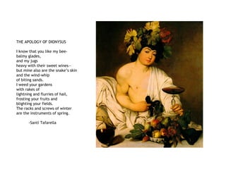 THE APOLOGY OF DIONYSUS
I know that you like my bee-
balmy glades,
and my jugs
heavy with their sweet wines—
but mine also are the snake’s skin
and the wind-whip
of biting sands.
I weed your gardens
with rakes of
lightning and flurries of hail,
frosting your fruits and
blighting your fields.
The racks and screws of winter
are the instruments of spring.
-Santi Tafarella
 