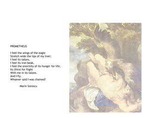 PROMETHEUS
I feel the wings of the eagle
Stretch wide the lips of my liver;
I feel its talons,
I feel its iron beak,
I feel the enormity of its hunger for life,
Its thirst for flight
With me in its talons.
And I fly.
Whoever said I was chained?
-Marin Sorescu
 