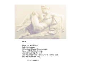 LEDA
Come not with kisses
Not with caresses
Of hands and lips and murmurings;
Come with the hiss of wings
And sea-touch tip of a beak
And treading of wet, webbed, wave-working feet
Into the marsh-soft belly.
-D.H. Lawrence
 