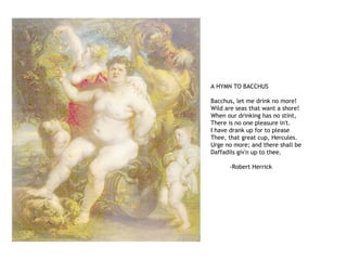 A HYMN TO BACCHUS
Bacchus, let me drink no more!
Wild are seas that want a shore!
When our drinking has no stint,
There is no one pleasure in't.
I have drank up for to please
Thee, that great cup, Hercules.
Urge no more; and there shall be
Daffadils giv'n up to thee.
-Robert Herrick
 
