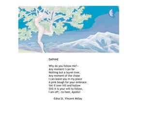 DAPHNE
Why do you follow me?—
Any moment I can be
Nothing but a laurel-tree.
Any moment of the chase
I can leave you in my place
A pink bough for your embrace.
Yet if over hill and hollow
Still it is your will to follow,
I am off;—to heel, Apollo!
-Edna St. Vincent Millay
 
