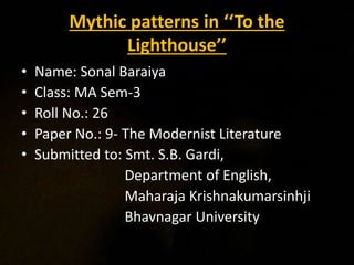 Mythic patterns in ‘‘To the
Lighthouse’’
• Name: Sonal Baraiya
• Class: MA Sem-3
• Roll No.: 26
• Paper No.: 9- The Modernist Literature
• Submitted to: Smt. S.B. Gardi,
Department of English,
Maharaja Krishnakumarsinhji
Bhavnagar University
 