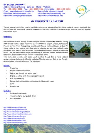DH TRAVEL COMPANY
Add : 51 Khuong Thuong – Dong Da – Hanoi – Vietnam
Tel : +84 4 3564 2164 - Fax : +84 4 3564 2165 - 24H mobile : +849 43 43 93 93
Email : sales@vietnamdhtravel.com       Skype Calls : vietnamdhtravel
http://www.vietnamdhtravel.com          http://www.vietnamtravelsky.com
http://www.viethighlighttravel.com      http://www.vietnamtravels.info


                                             My Tho Ben Tre A Day Trip

This trip give us through Xep canel to visit Mekong traditional houses at Quoi An village (make all from coconut tree). See
coconut collection set and how the locals make handicrafts from coconut trunk and shell. Enjoy seasonal fruits and listening
to traditional music.


tinerary :

We will be met at 08:00 at lobby of hotel in Saigon then we transfer to My Tho city. Arriving
at My Tho city we take a boat trip around four beautiful Islets: Dragon, Unicorn, Tortoise and
Phoenix on Tien River. Through Xep canel to visit Mekong traditional houses at Quoi An
village (make all from coconut tree). See coconut collection set and how the locals make
handicrafts from coconut trunk and shell. Enjoy seasonal fruits and listening to traditional
music. Take the horse-cart on village path and stop at Ben Truc orchard, taste honey with
tea or wine. See bees-breeding in wooden boxes at local farms.
Take rowing-boat on water palm creek. Lunch on islets (if any). Boat to visit a coconut
candy workshop, taste candy (Special products of Bentre province) Back to My Tho city.
Arriving Saigon in the late afternoon. Trip concluded.

Include :
    -       Private tour
    -       Private car for transportation
    -       Pick up and drop off you at your hotel
    -       Engligh speaking guide (language upon request)
    -       Boat trip in Mekong
    -       Bicycle, fruits, coconut juice, coconut candy, Horse-cart, music
    -       Lunch
    -       Entrance fee

Exclude :
    -       Drinks and other meals,
    -       Insurance, tip for tour guide & driver,
    -       Your expenses




http://www.vietnamdhtravel.com
http://www.viethighlighttravel.com
http://www.vietnamtravelhighlight.com
http://www.vietnamhotelinformation.com
http://www.vietnamwonder.com
http://www.vietnamtravels.info
http://www.vietnamtravelto.com
http://www.vietnamtravelsky.com
 