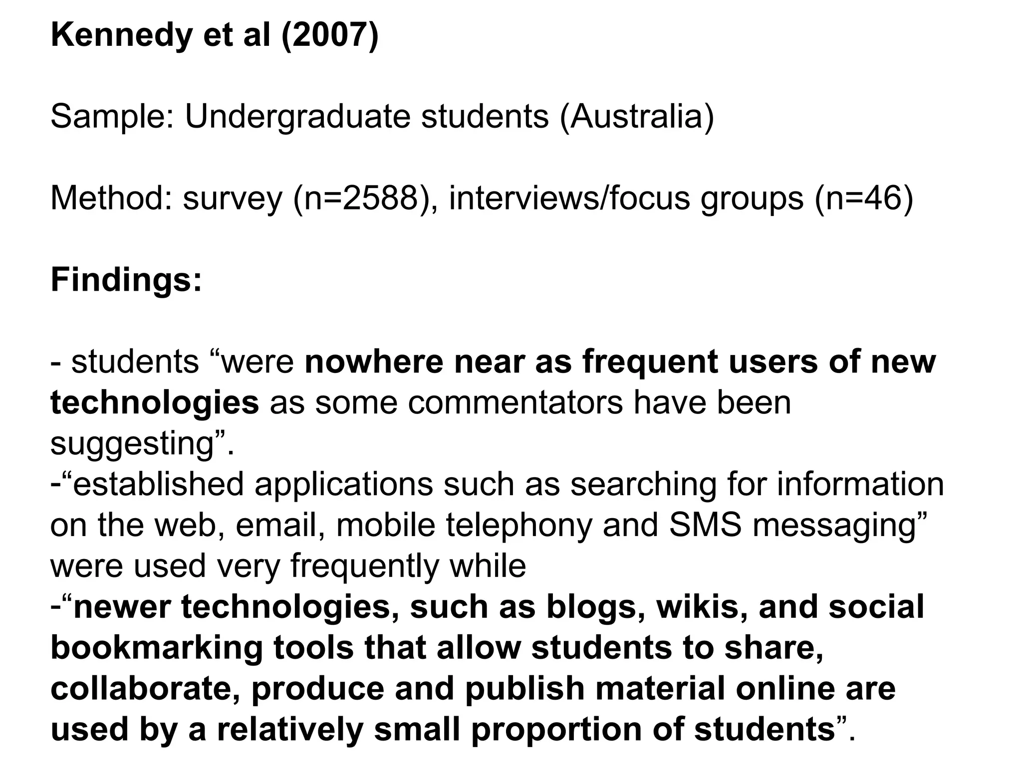 Kennedy et al (2007) Sample: Undergraduate students (Australia) Method: survey (n=2588), interviews/focus groups (n=46) Findings: - students “were  nowhere near as frequent users of new technologies  as some commentators have been suggesting”.  “ established applications such as searching for information on the web, email, mobile telephony and SMS messaging” were used very frequently while “ newer technologies, such as blogs, wikis, and social bookmarking tools that allow students to share, collaborate, produce and publish material online are used by a relatively small proportion of students ”. 