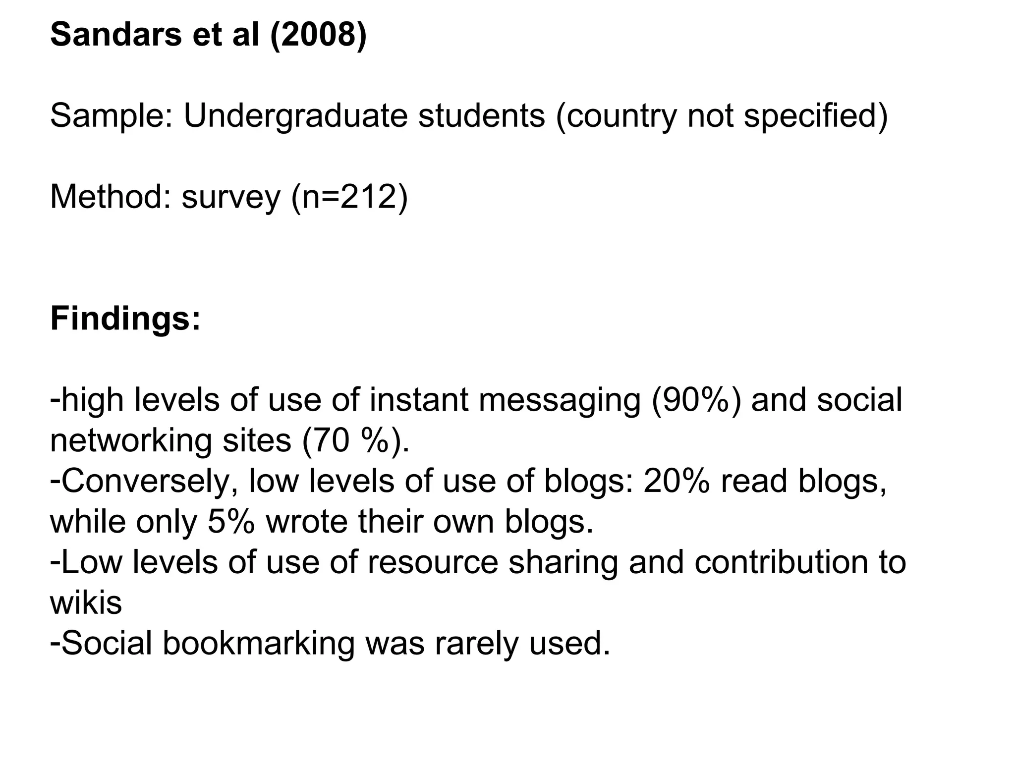 Sandars et al (2008) Sample: Undergraduate students (country not specified) Method: survey (n=212) Findings: high levels of use of instant messaging (90%) and social networking sites (70 %). Conversely, low levels of use of blogs: 20% read blogs, while only 5% wrote their own blogs. Low levels of use of resource sharing and contribution to wikis Social bookmarking was rarely used. 