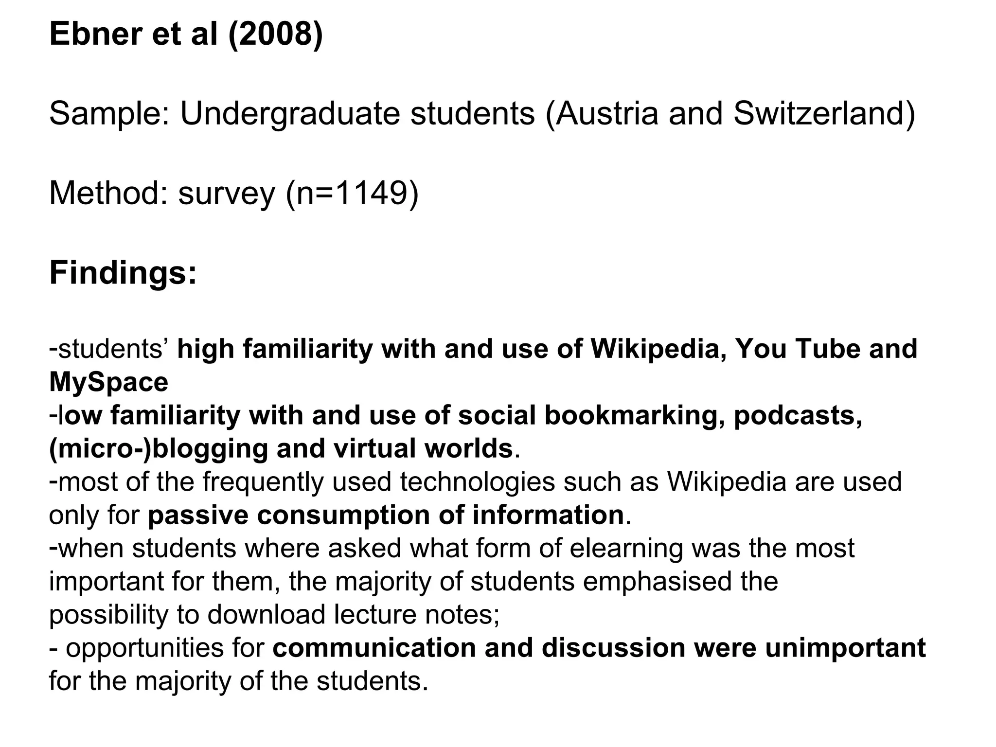 Ebner et al (2008) Sample: Undergraduate students (Austria and Switzerland) Method: survey (n=1149) Findings: students’  high familiarity with and use of Wikipedia, You Tube and MySpace l ow familiarity with and use of social bookmarking, podcasts, (micro-)blogging and virtual worlds . most of the frequently used technologies such as Wikipedia are used only for  passive consumption of information . when students where asked what form of elearning was the most important for them, the majority of students emphasised the possibility to download lecture notes; - opportunities for  communication and discussion were unimportant  for the majority of the students. 