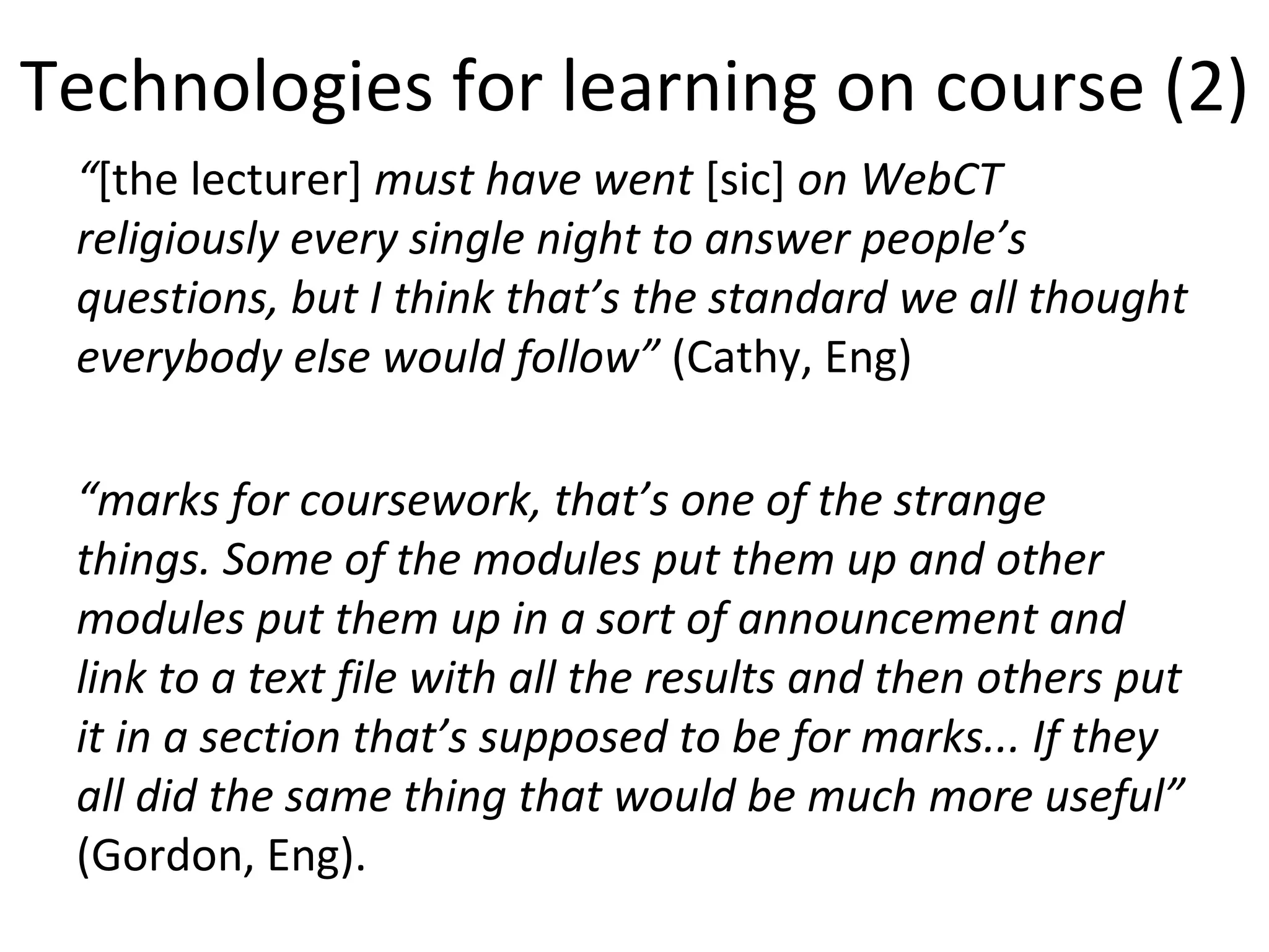 Technologies for learning on course (2) “ [the lecturer]  must have went  [sic]  on WebCT religiously every single night to answer people’s questions, but I think that’s the standard we all thought everybody else would follow”  (Cathy, Eng) “ marks for coursework, that’s one of the strange things. Some of the modules put them up and other modules put them up in a sort of announcement and link to a text file with all the results and then others put it in a section that’s supposed to be for marks... If they all did the same thing that would be much more useful”  (Gordon, Eng). 