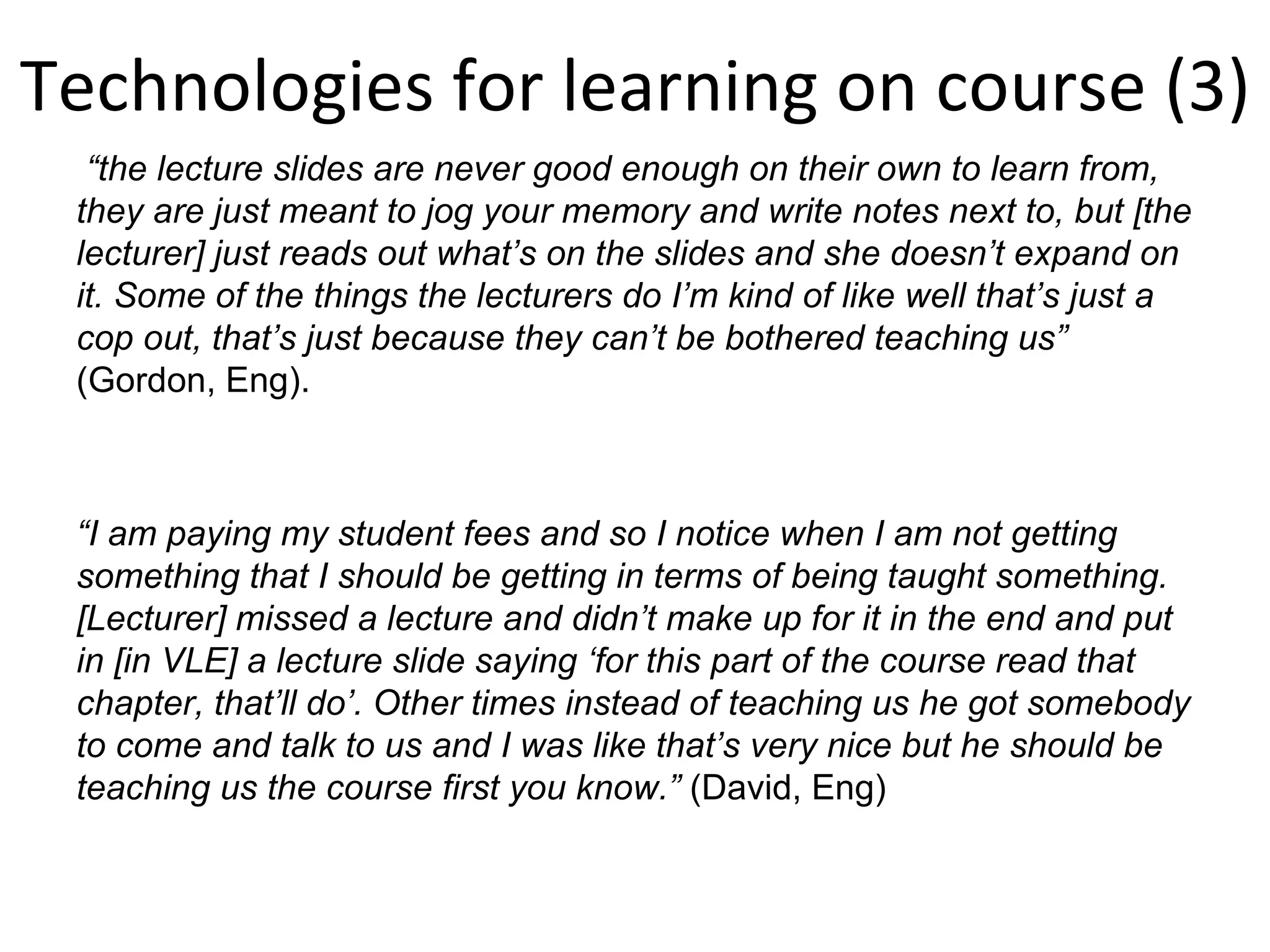 Technologies for learning on course (3) “ the lecture slides are never good enough on their own to learn from, they are just meant to jog your memory and write notes next to, but [the lecturer] just reads out what’s on the slides and she doesn’t expand on it. Some of the things the lecturers do I’m kind of like well that’s just a cop out, that’s just because they can’t be bothered teaching us”  (Gordon, Eng). “ I am paying my student fees and so I notice when I am not getting something that I should be getting in terms of being taught something. [Lecturer] missed a lecture and didn’t make up for it in the end and put in [in VLE] a lecture slide saying ‘for this part of the course read that chapter, that’ll do’. Other times instead of teaching us he got somebody to come and talk to us and I was like that’s very nice but he should be teaching us the course first you know.”  (David, Eng) 