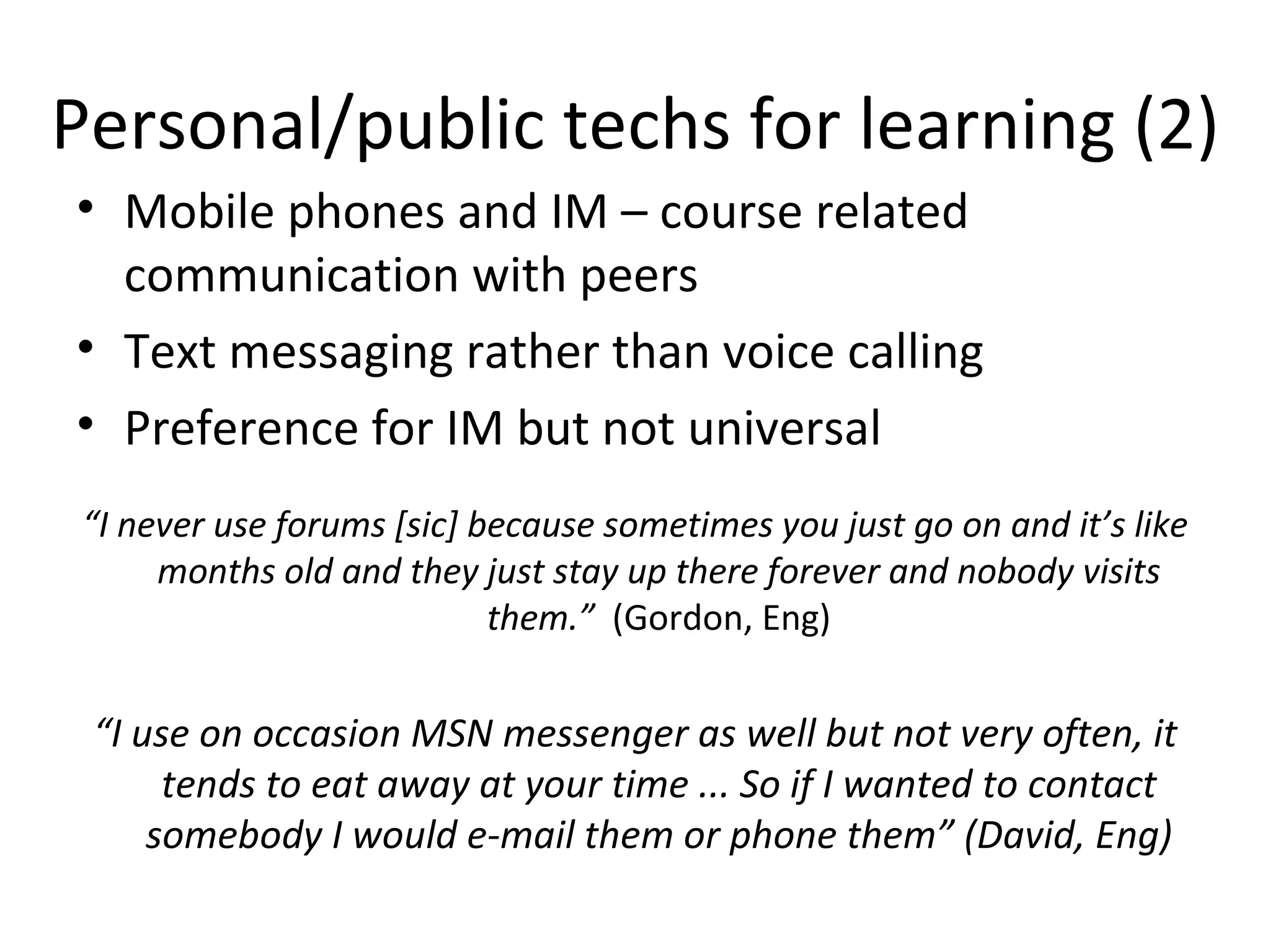 Personal/public techs for learning (2) Mobile phones and IM – course related  communication with peers Text messaging rather than voice calling Preference for IM but not universal “ I never use forums [sic] because sometimes you just go on and it’s like months old and they just stay up there forever and nobody visits them.”  (Gordon, Eng) “ I use on occasion MSN messenger as well but not very often, it tends to eat away at your time ... So if I wanted to contact somebody I would e-mail them or phone them” (David, Eng) 
