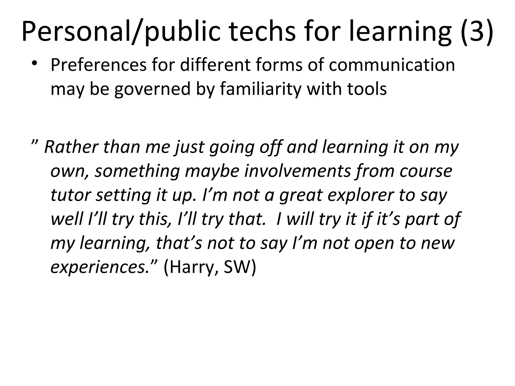 Personal/public techs for learning (3) Preferences for different forms of communication may be governed by familiarity with tools ”  Rather than me just going off and learning it on my own, something maybe involvements from course tutor setting it up. I’m not a great explorer to say well I’ll try this, I’ll try that.  I will try it if it’s part of my learning, that’s not to say I’m not open to new experiences. ” (Harry, SW) 