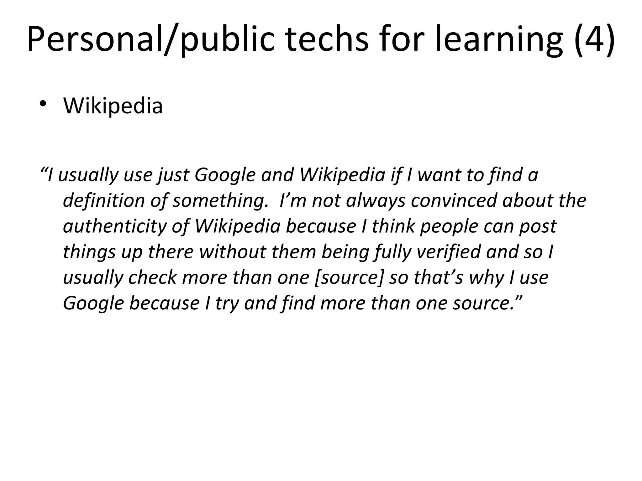 Personal/public techs for learning (4) Wikipedia “ I usually use just Google and Wikipedia if I want to find a definition of something.   I’m not always convinced about the authenticity of Wikipedia because I think people can post things up there without them being fully verified and so I usually check more than one [source] so that’s why I use Google because I try and find more than one source. ” 