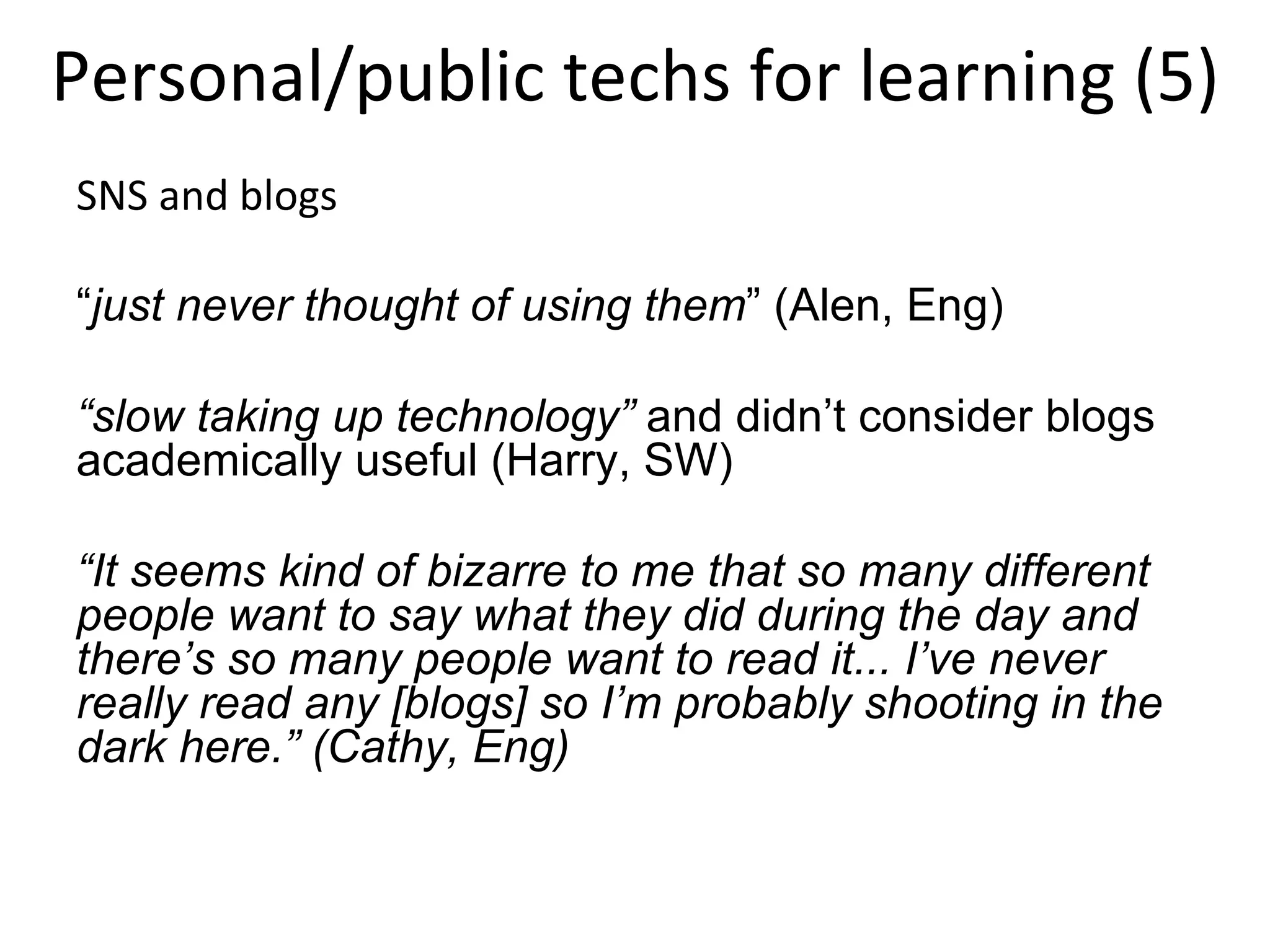 Personal/public techs for learning (5) SNS and blogs “ just never thought of using them ” (Alen, Eng) “ slow taking up technology”  and didn’t consider blogs academically useful (Harry, SW) “ It seems kind of bizarre to me that so many different people want to say what they did during the day and there’s so many people want to read it... I’ve never really read any [blogs] so I’m probably shooting in the dark here.” (Cathy, Eng) 