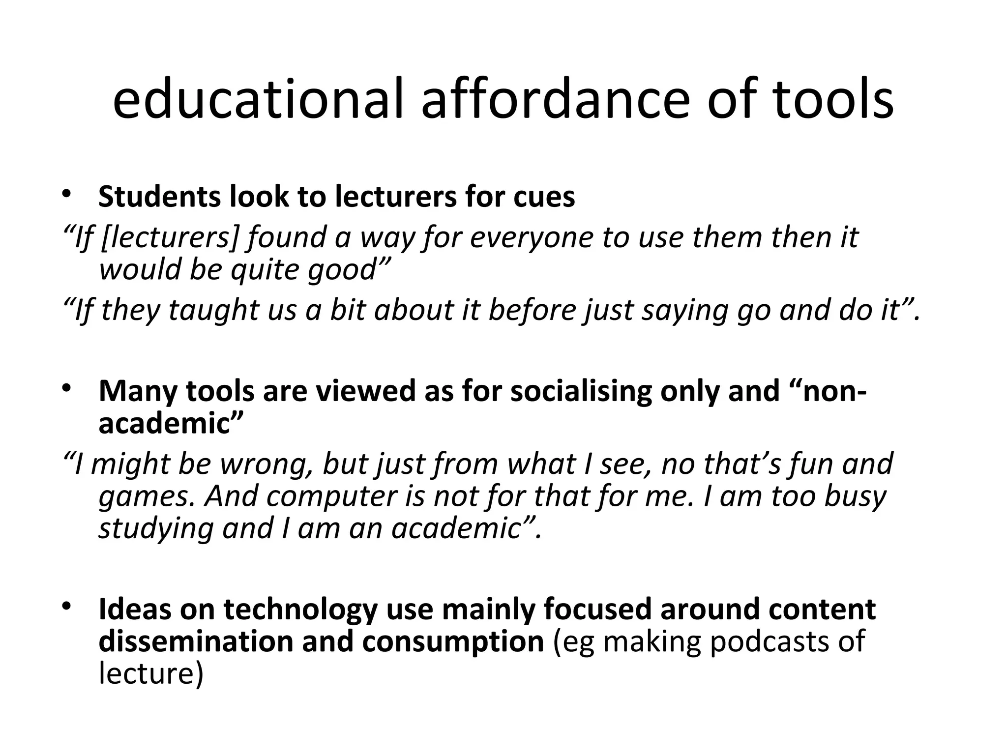 educational affordance of tools Students look to lecturers for cues “ If [lecturers] found a way for everyone to use them then it would be quite good”  “ If they taught us a bit about it before just saying go and do it”. Many tools are viewed as for socialising only and “non-academic” “ I might be wrong, but just from what I see, no that’s fun and games. And computer is not for that for me. I am too busy studying and I am an academic”. Ideas on technology use mainly focused around content dissemination and consumption  (eg making podcasts of lecture) 