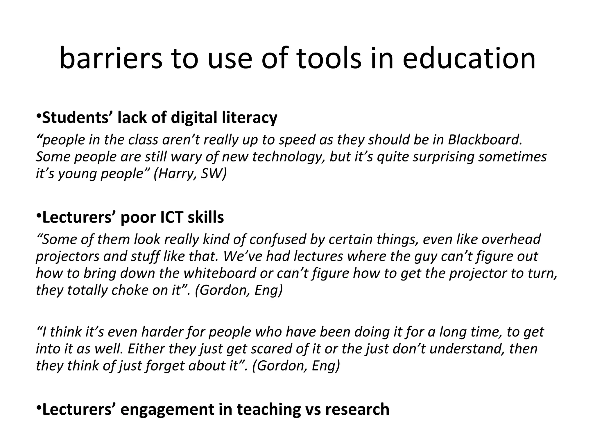 barriers to use of tools in education Students’ lack of digital literacy “ people in the class aren’t really up to speed as they should be in Blackboard. Some people are still wary of new technology, but it’s quite surprising sometimes it’s young people” (Harry, SW) Lecturers’ poor ICT skills “ Some of them look really kind of confused by certain things, even like overhead projectors and stuff like that. We’ve had lectures where the guy can’t figure out how to bring down the whiteboard or can’t figure how to get the projector to turn, they totally choke on it”. (Gordon, Eng) “ I think it’s even harder for people who have been doing it for a long time, to get into it as well. Either they just get scared of it or the just don’t understand, then they think of just forget about it”. (Gordon, Eng) Lecturers’ engagement in teaching vs research 