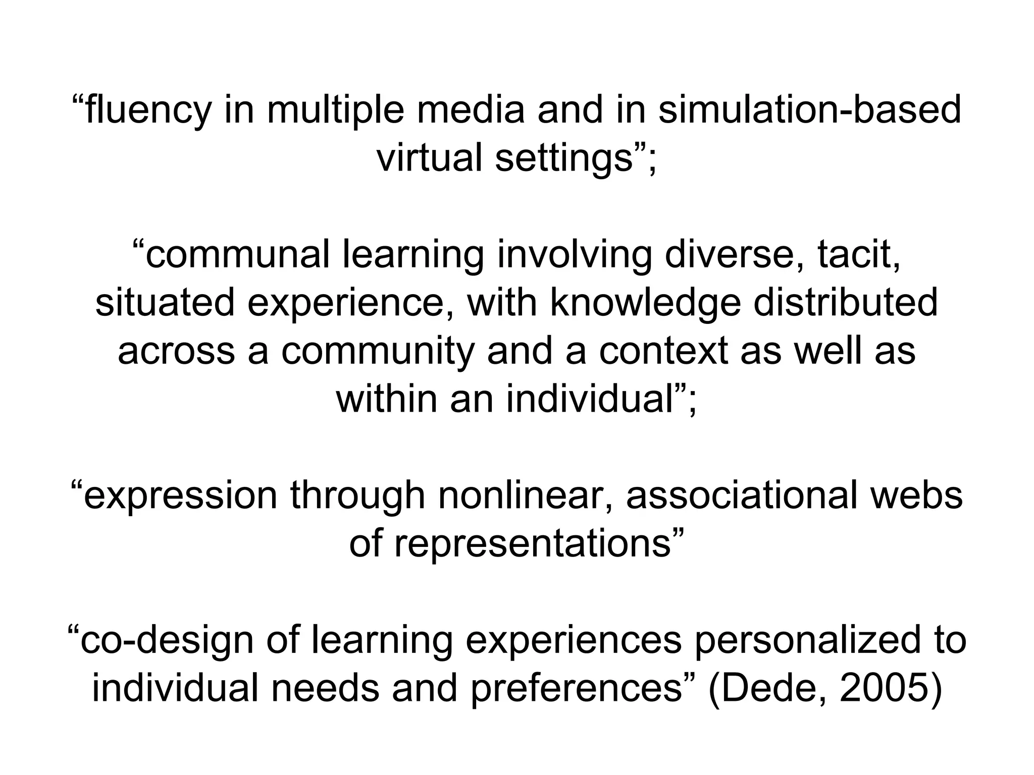“ fluency in multiple media and in simulation-based virtual settings”; “communal learning involving diverse, tacit, situated experience, with knowledge distributed across a community and a context as well as within an individual”; “expression through nonlinear, associational webs of representations” “co-design of learning experiences personalized to individual needs and preferences” (Dede, 2005) 