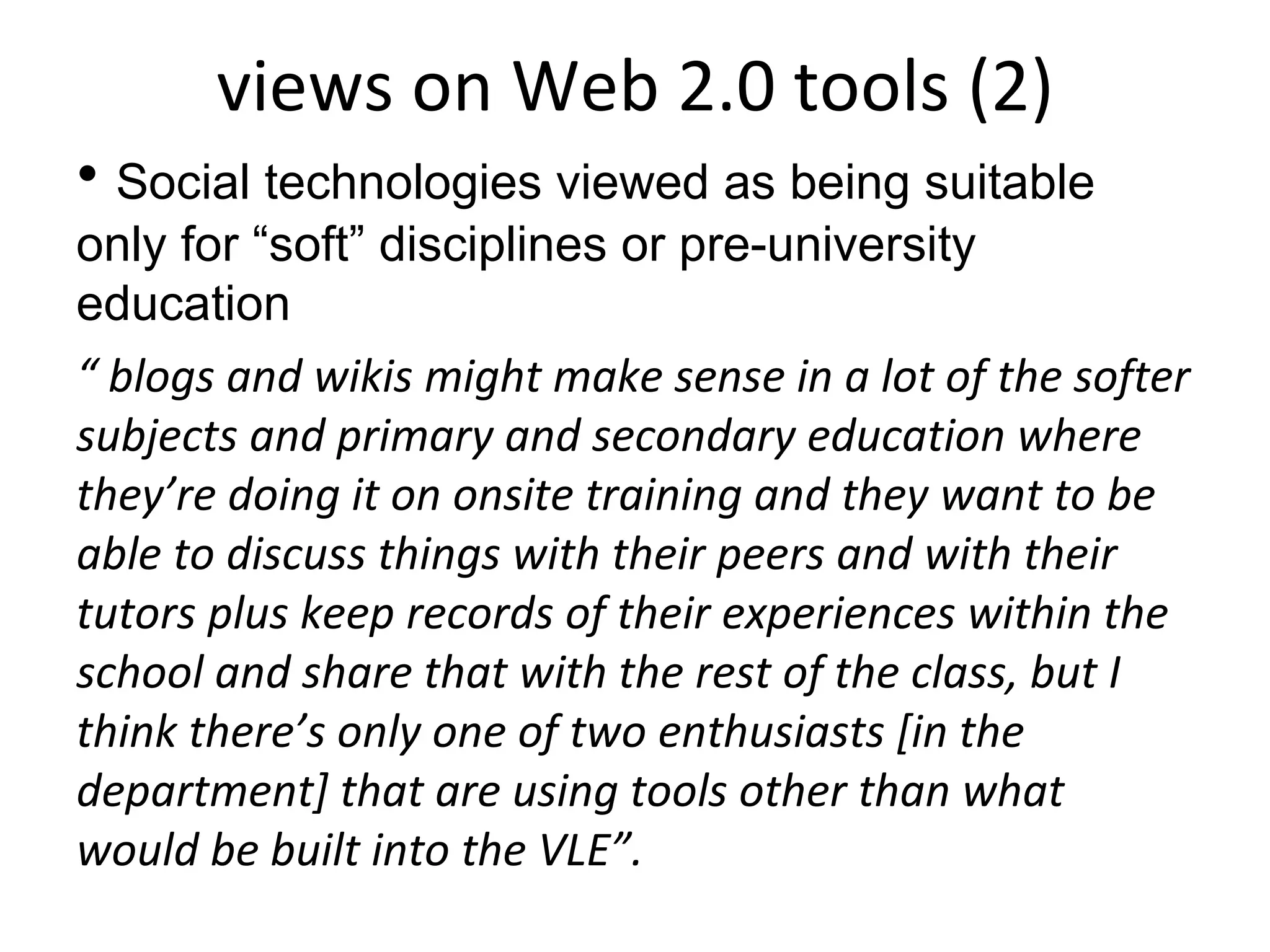 views on Web 2.0 tools (2) Social technologies viewed as being suitable only for “soft” disciplines or pre-university education “  blogs and wikis might make sense in a lot of the softer subjects and primary and secondary education where they’re doing it on onsite training and they want to be able to discuss things with their peers and with their tutors plus keep records of their experiences within the school and share that with the rest of the class, but I think there’s only one of two enthusiasts [in the department] that are using tools other than what would be built into the VLE”. 