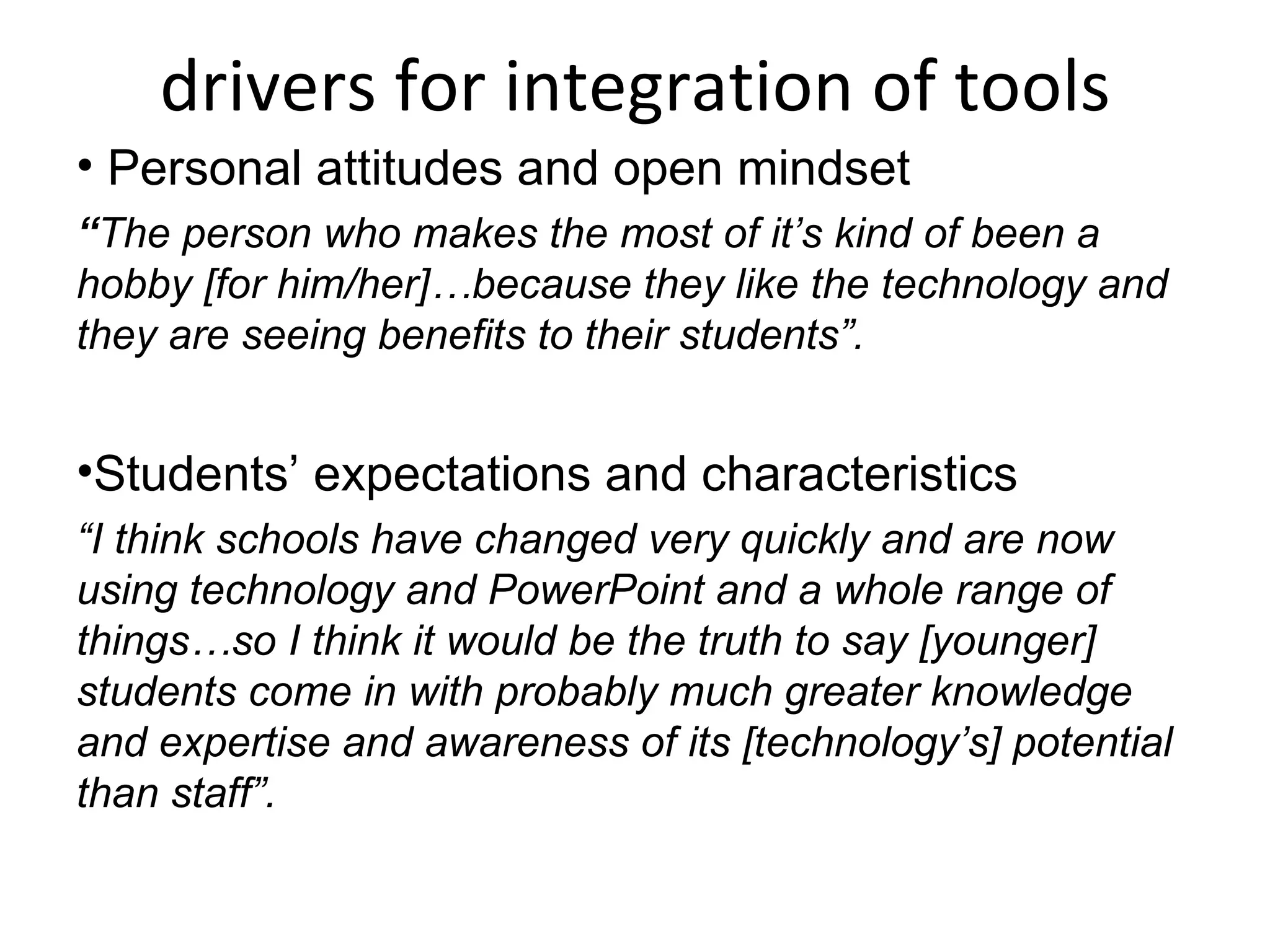 drivers for integration of tools Personal attitudes and open mindset “ The person who makes the most of it’s kind of been a hobby [for him/her]…because they like the technology and they are seeing benefits to their students”. Students’ expectations and characteristics “ I think schools have changed very quickly and are now using technology and PowerPoint and a whole range of things…so I think it would be the truth to say [younger] students come in with probably much greater knowledge and expertise and awareness of its [technology’s] potential than staff”. 