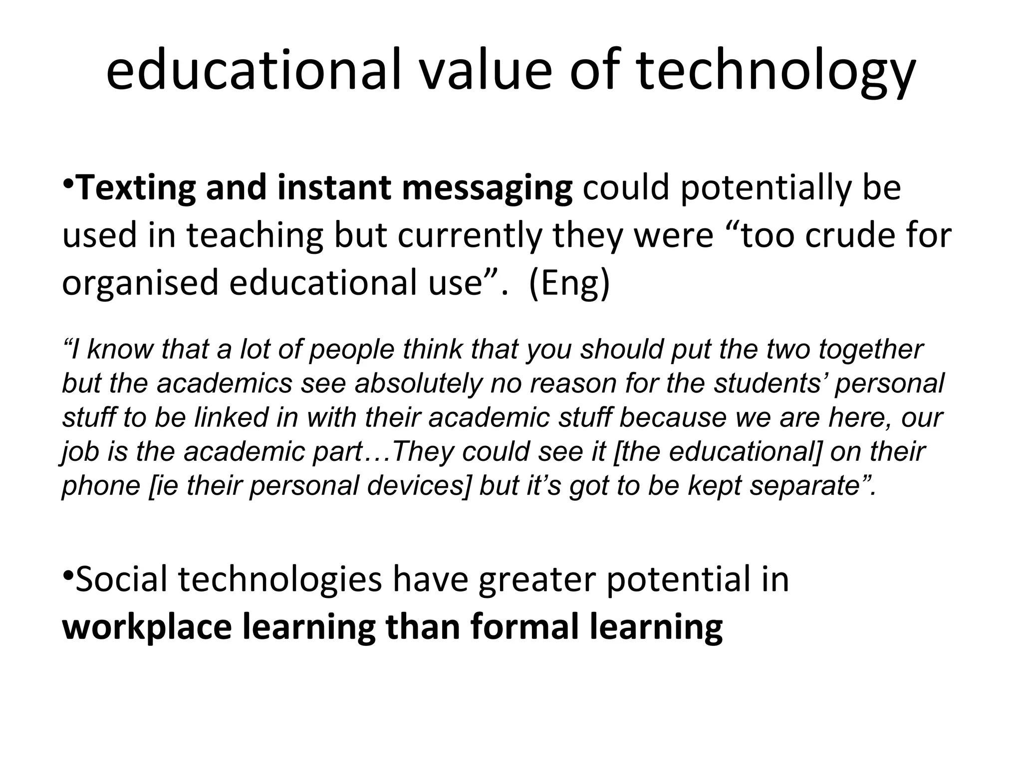 educational value of technology Texting and instant messaging  could potentially be used in teaching but currently they were “too crude for organised educational use”.  (Eng) “ I know that a lot of people think that you should put the two together but the academics see absolutely no reason for the students’ personal stuff to be linked in with their academic stuff because we are here, our job is the academic part…They could see it [the educational] on their phone [ie their personal devices] but it’s got to be kept separate”. Social technologies have greater potential in  workplace learning than formal learning 