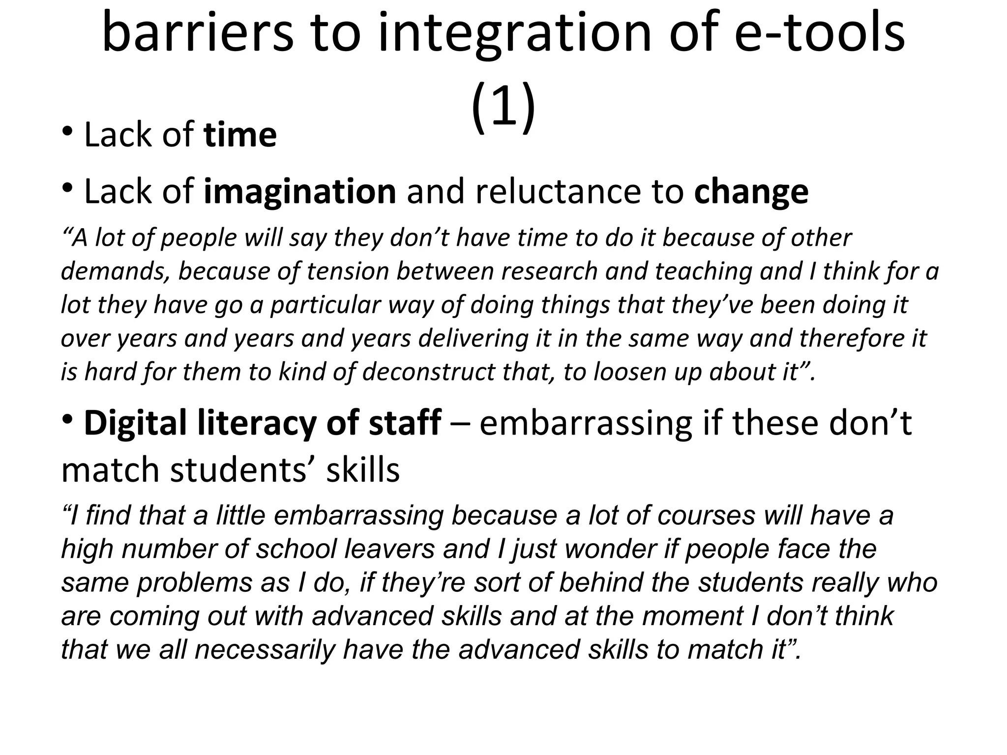 barriers to integration of e-tools (1) Lack of  time Lack of  imagination  and reluctance to  change “ A lot of people will say they don’t have time to do it because of other demands, because of tension between research and teaching and I think for a lot they have go a particular way of doing things that they’ve been doing it over years and years and years delivering it in the same way and therefore it is hard for them to kind of deconstruct that, to loosen up about it”.  Digital literacy of staff  – embarrassing if these don’t match students’ skills “ I find that a little embarrassing because a lot of courses will have a high number of school leavers and I just wonder if people face the same problems as I do, if they’re sort of behind the students really who are coming out with advanced skills and at the moment I don’t think that we all necessarily have the advanced skills to match it”.   
