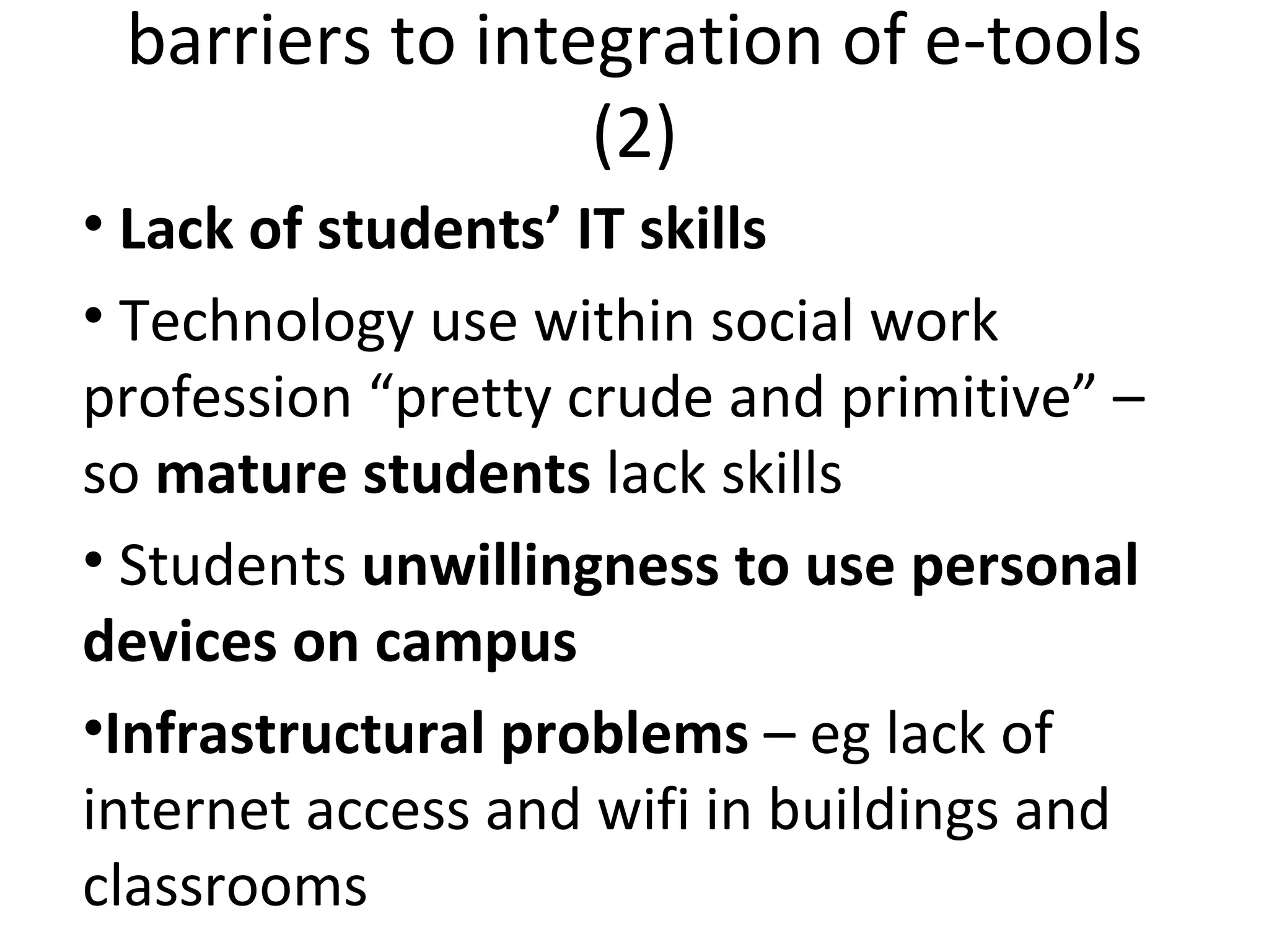 barriers to integration of e-tools (2) Lack of students’ IT skills Technology use within social work profession “pretty crude and primitive” – so  mature students  lack skills Students  unwillingness to use   personal devices on campus Infrastructural problems  – eg lack of internet access and wifi in buildings and classrooms 