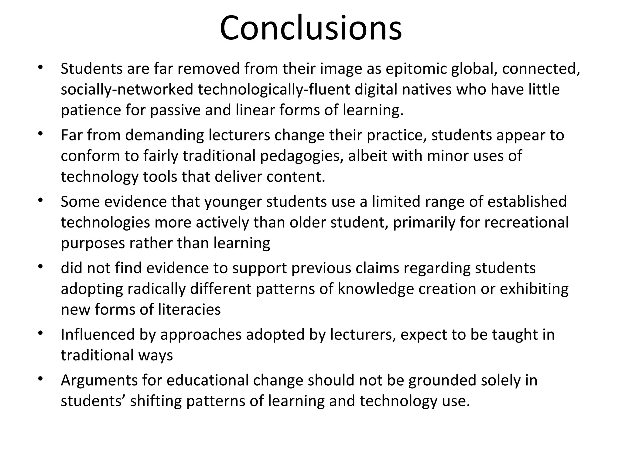 Conclusions Students are far removed from their image as epitomic global, connected, socially-networked technologically-fluent digital natives who have little patience for passive and linear forms of learning.  Far from demanding lecturers change their practice, students appear to conform to fairly traditional pedagogies, albeit with minor uses of technology tools that deliver content.  Some evidence that younger students use a limited range of established technologies more actively than older student, primarily for recreational purposes rather than learning did not find evidence to support previous claims regarding students adopting radically different patterns of knowledge creation or exhibiting new forms of literacies Influenced by approaches adopted by lecturers, expect to be taught in traditional ways Arguments for educational change should not be grounded solely in students’ shifting patterns of learning and technology use. 