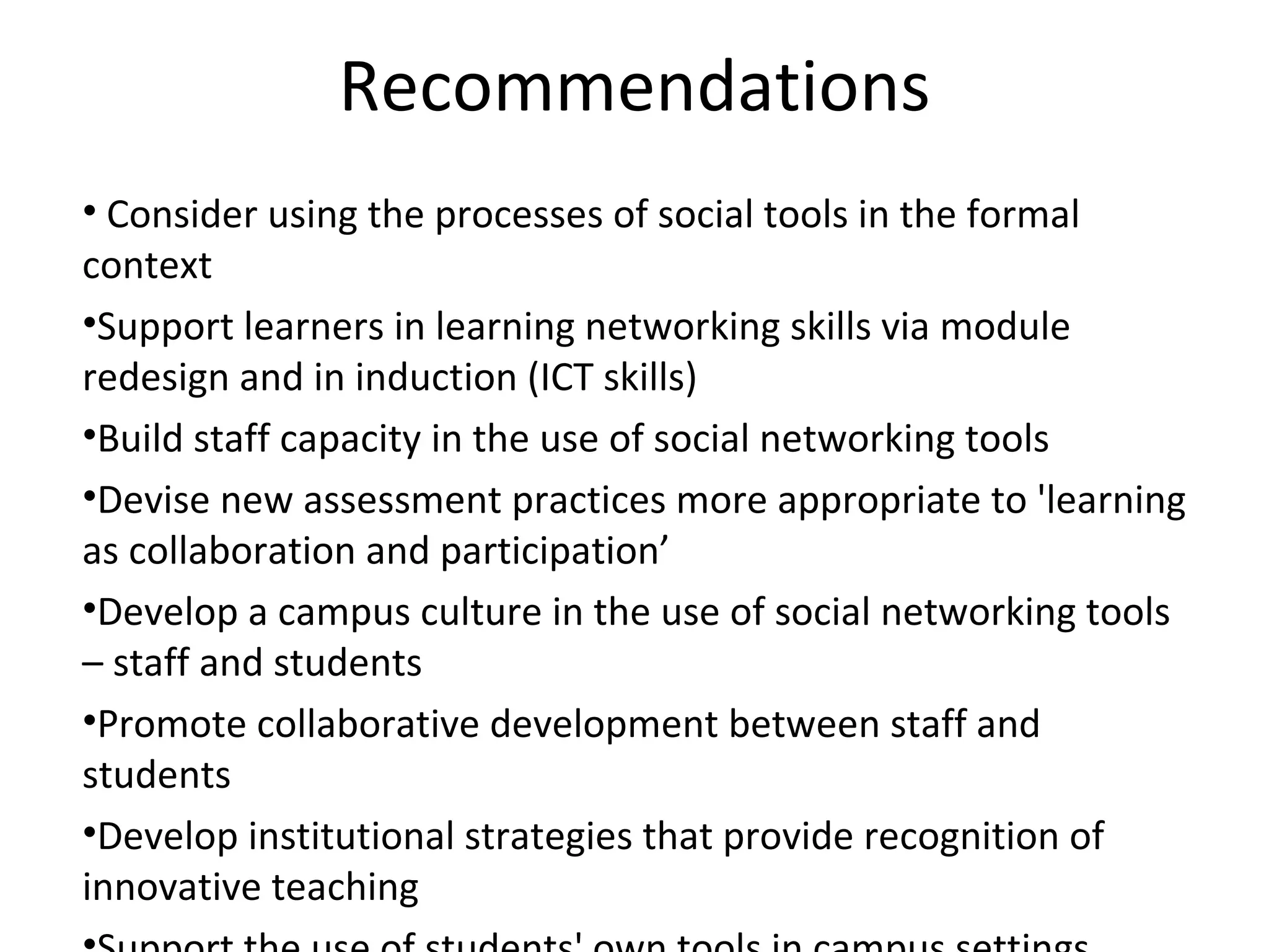 Recommendations   Consider using the processes of social tools in the formal context Support learners in learning networking skills via module redesign and in induction (ICT skills) Build staff capacity in the use of social networking tools Devise new assessment practices more appropriate to 'learning as collaboration and participation’ Develop a campus culture in the use of social networking tools – staff and students Promote collaborative development between staff and students Develop institutional strategies that provide recognition of innovative teaching Support the use of students' own tools in campus settings 