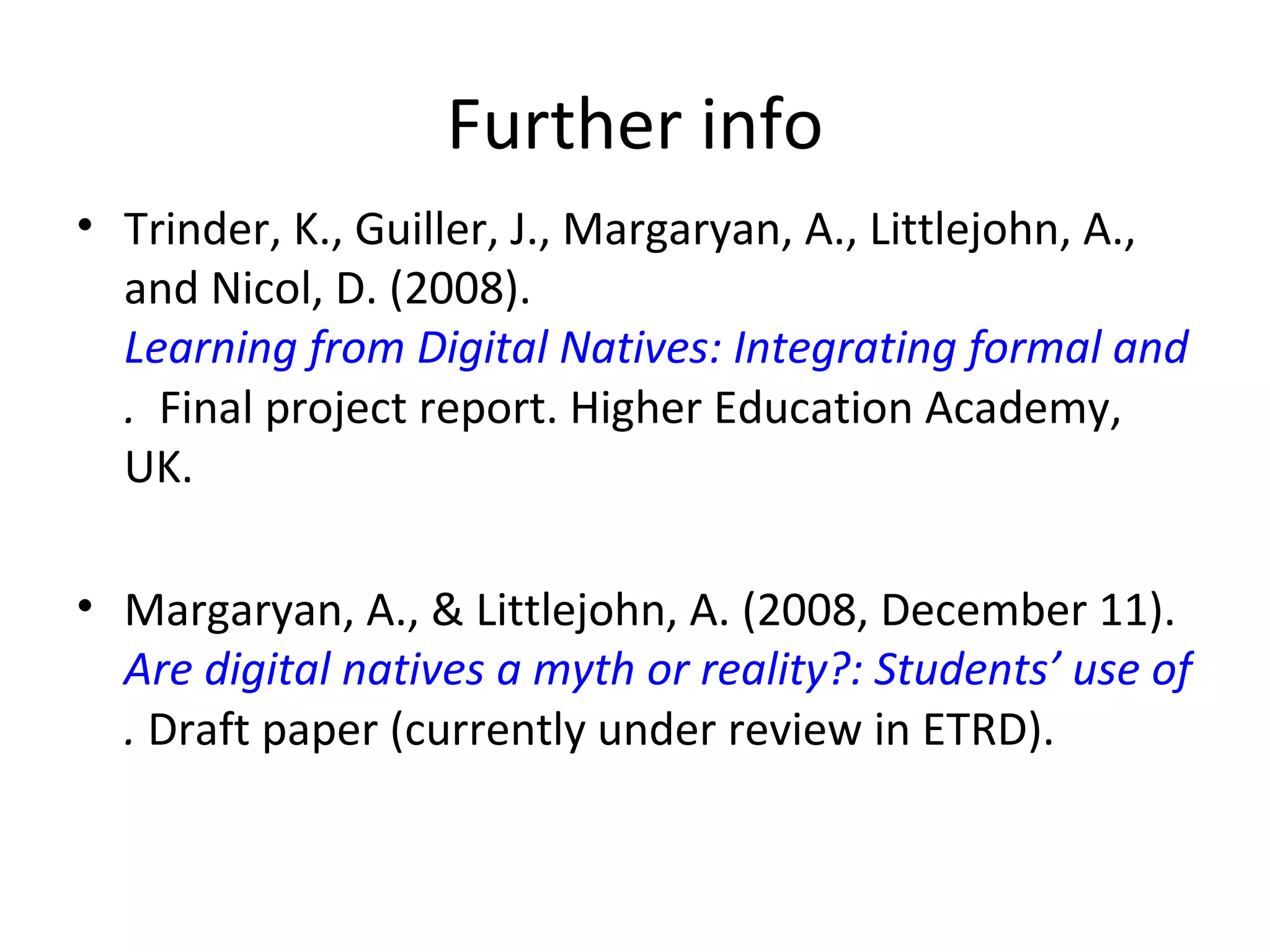 Further info Trinder, K., Guiller, J., Margaryan, A., Littlejohn, A., and Nicol, D. (2008).  Learning from Digital Natives: Integrating formal and informal learning .   Final project report. Higher Education Academy, UK. Margaryan, A., & Littlejohn, A. (2008, December 11).  Are digital natives a myth or reality?: Students’ use of technologies for learning .  Draft paper (currently under review in ETRD). 