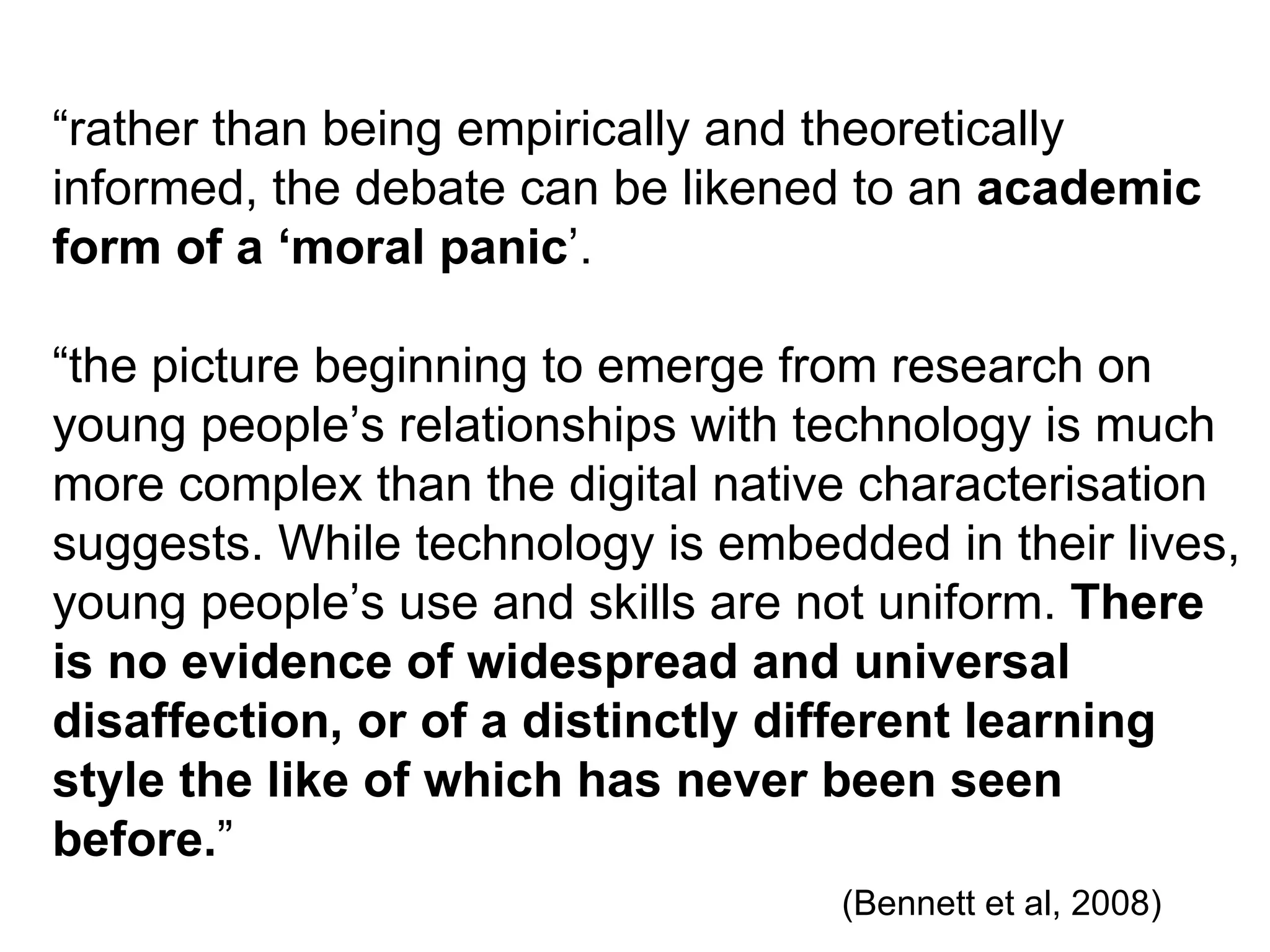 “ rather than being empirically and theoretically informed, the debate can be likened to an  academic form of a ‘moral panic ’. “ the picture beginning to emerge from research on young people’s relationships with technology is much more complex than the digital native characterisation suggests. While technology is embedded in their lives, young people’s use and skills are not uniform.  There is no evidence of widespread and universal disaffection, or of a distinctly different learning style the like of which has never been seen before. ”    (Bennett et al, 2008) 