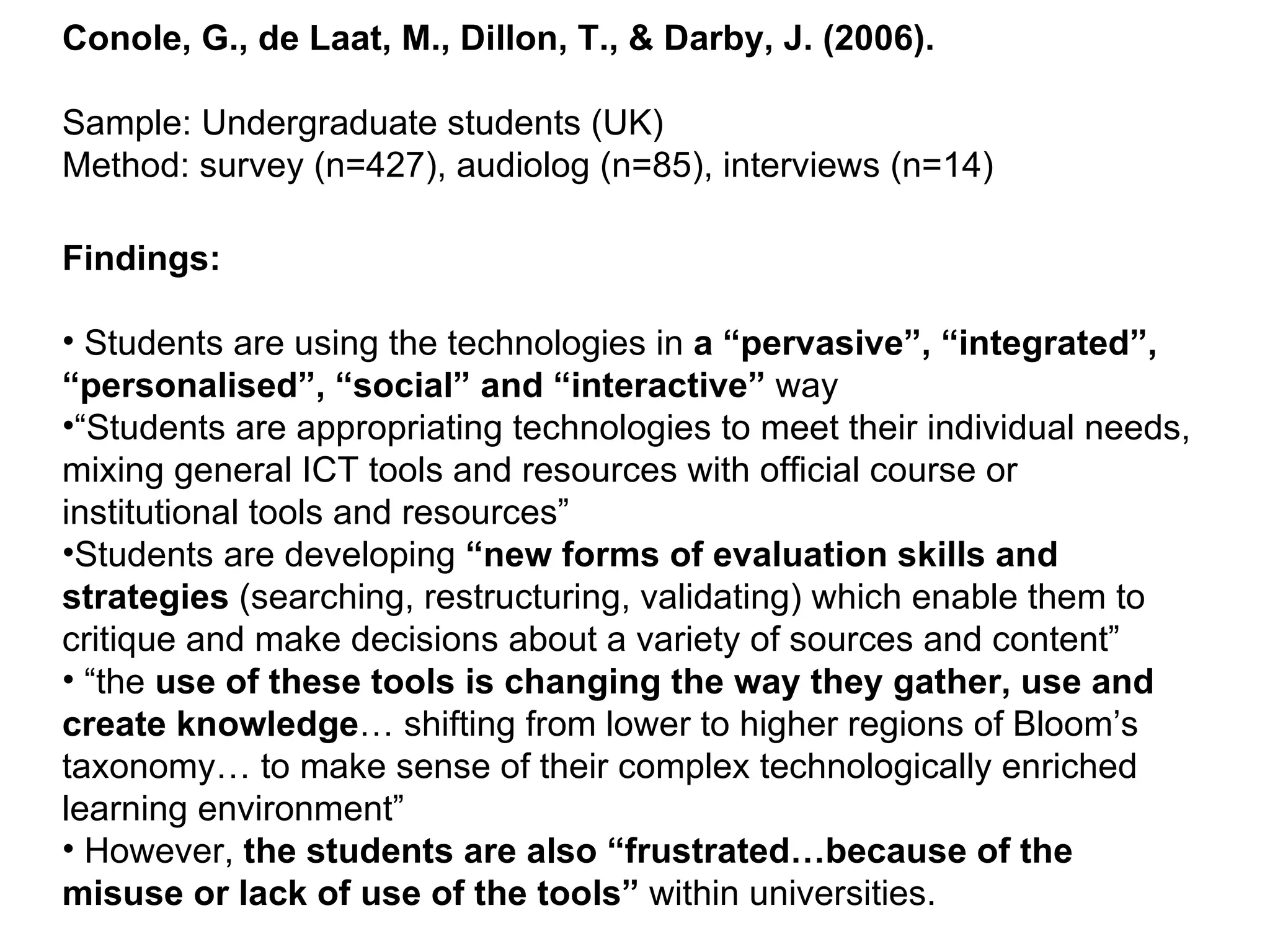Conole, G., de Laat, M., Dillon, T., & Darby, J. (2006). Sample: Undergraduate students (UK) Method: survey (n=427), audiolog (n=85), interviews (n=14) Findings: Students are using the technologies in  a “pervasive”, “integrated”, “personalised”, “social” and “interactive”  way  “ Students are appropriating technologies to meet their individual needs, mixing general ICT tools and resources with official course or institutional tools and resources”  Students are developing  “new forms of evaluation skills and strategies  (searching, restructuring, validating) which enable them to critique and make decisions about a variety of sources and content”  “ the  use of these tools is changing the way they gather, use and create knowledge … shifting from lower to higher regions of Bloom’s taxonomy… to make sense of their complex technologically enriched learning environment”  However,  the students are also “frustrated…because of the misuse or lack of use of the tools”  within universities. 