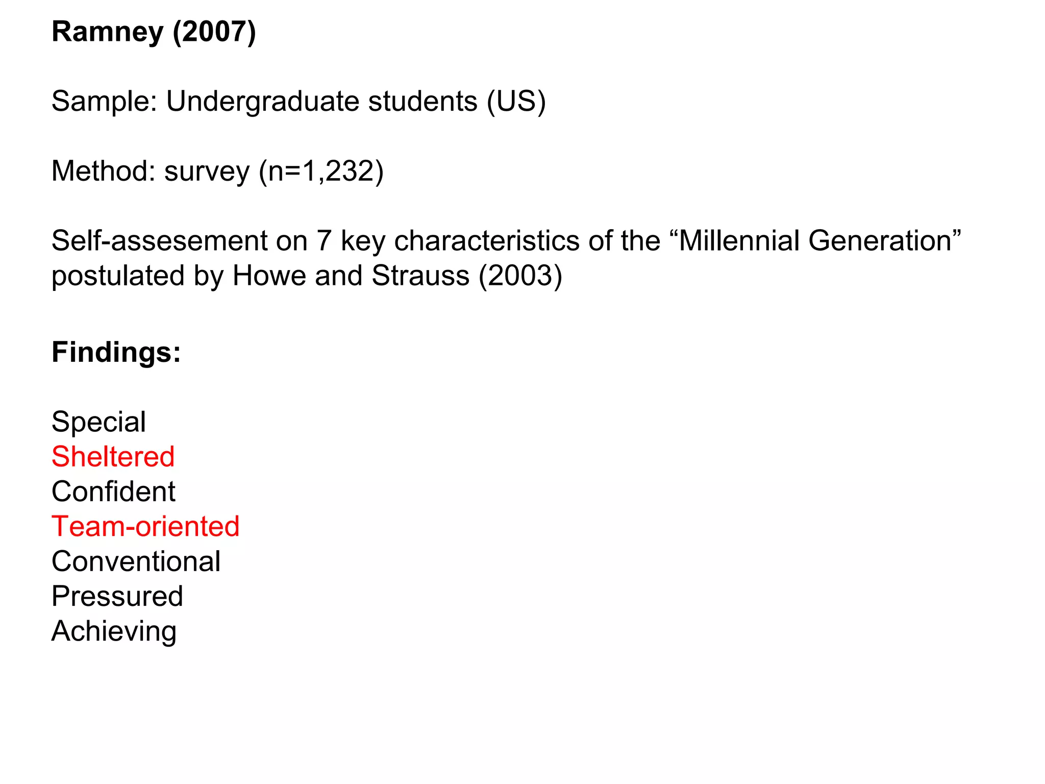 Ramney (2007) Sample: Undergraduate students (US) Method: survey (n=1,232) Self-assesement on 7 key characteristics of the “Millennial Generation” postulated by Howe and Strauss (2003) Findings: Special Sheltered Confident Team-oriented Conventional Pressured Achieving 