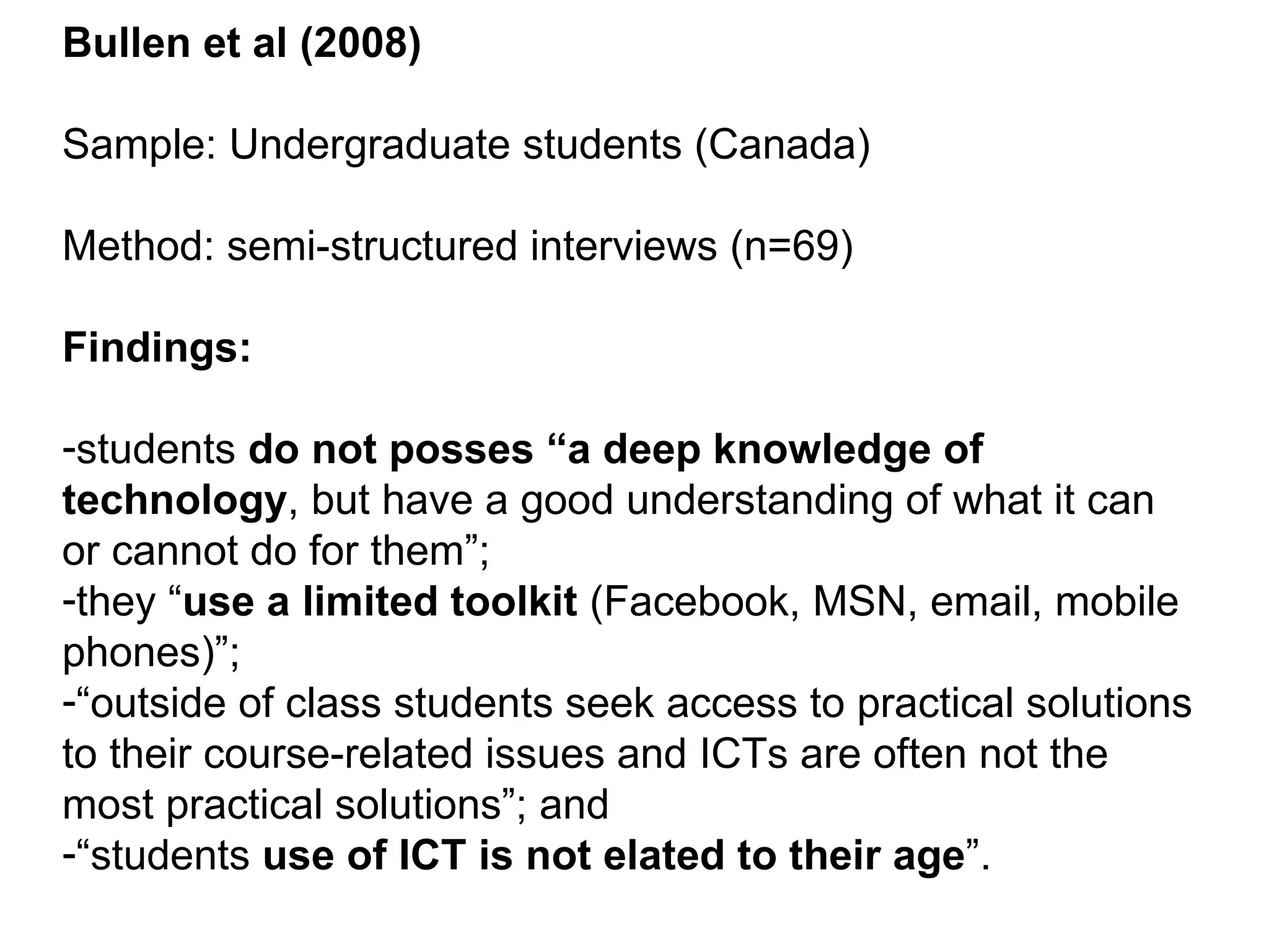 Bullen et al (2008) Sample: Undergraduate students (Canada) Method: semi-structured interviews (n=69) Findings: students  do not posses “a deep knowledge of technology , but have a good understanding of what it can or cannot do for them”; they “ use a limited toolkit  (Facebook, MSN, email, mobile phones)”; “ outside of class students seek access to practical solutions to their course-related issues and ICTs are often not the most practical solutions”; and “ students  use of ICT is not elated to their age ”. 