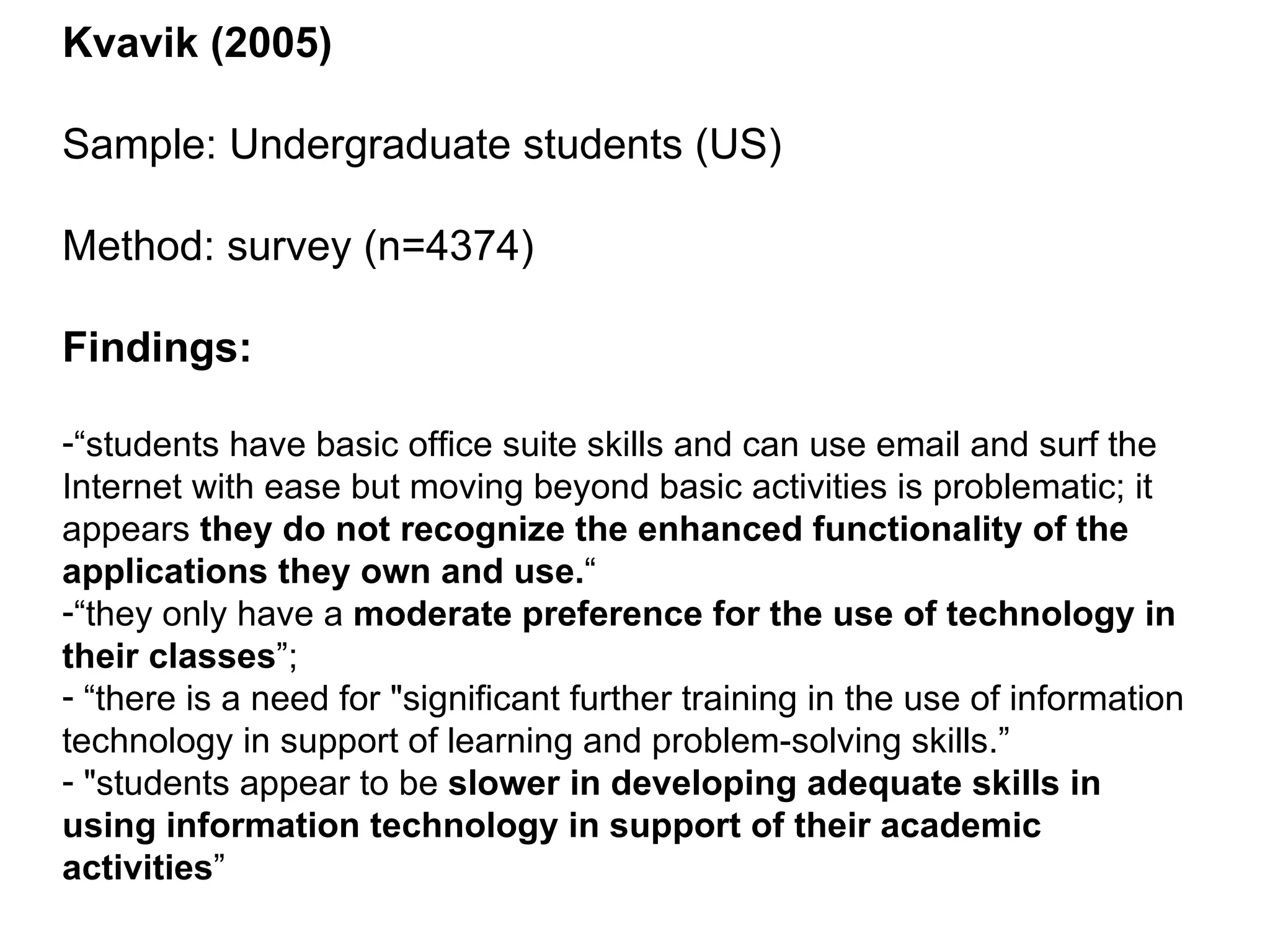 Kvavik (2005) Sample: Undergraduate students (US) Method: survey (n=4374) Findings: “ students have basic office suite skills and can use email and surf the Internet with ease but moving beyond basic activities is problematic; it appears  they do not recognize the enhanced functionality of the applications they own and use. “ “ they only have a  moderate preference for the use of technology in their classes ”; “ there is a need for "significant further training in the use of information technology in support of learning and problem-solving skills.” "students appear to be  slower in developing adequate skills in using information technology in support of their academic activities ” 