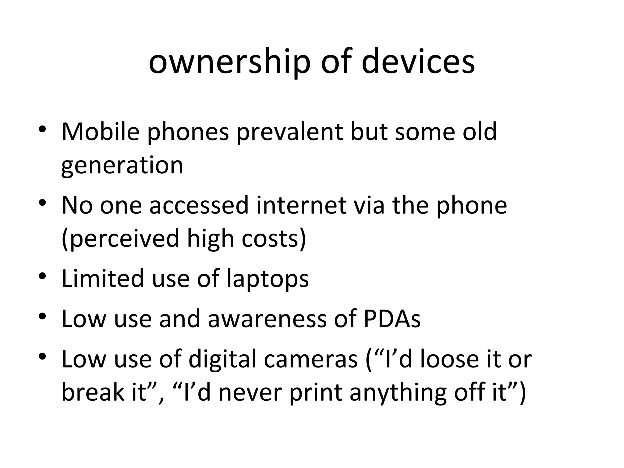 ownership of devices Mobile phones prevalent but some old generation No one accessed internet via the phone (perceived high costs) Limited use of laptops Low use and awareness of PDAs Low use of digital cameras (“I’d loose it or break it”, “I’d never print anything off it”) 