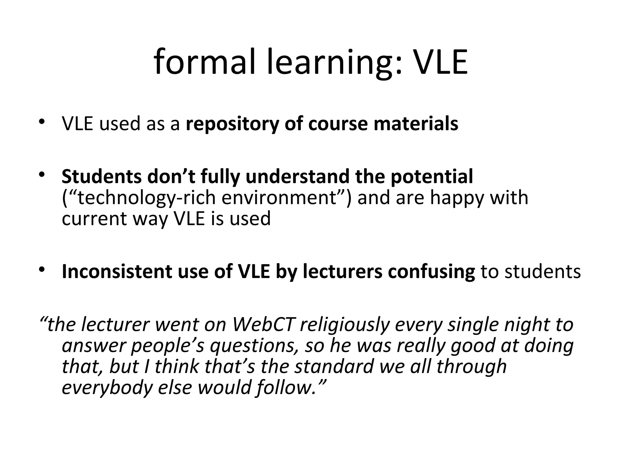 formal learning: VLE  VLE used as a  repository of course materials Students don’t fully understand the potential  (“technology-rich environment”) and are happy with current way VLE is used Inconsistent use of VLE by lecturers confusing  to students “ the lecturer went on WebCT religiously every single night to answer people’s questions, so he was really good at doing that, but I think that’s the standard we all through everybody else would follow.”  