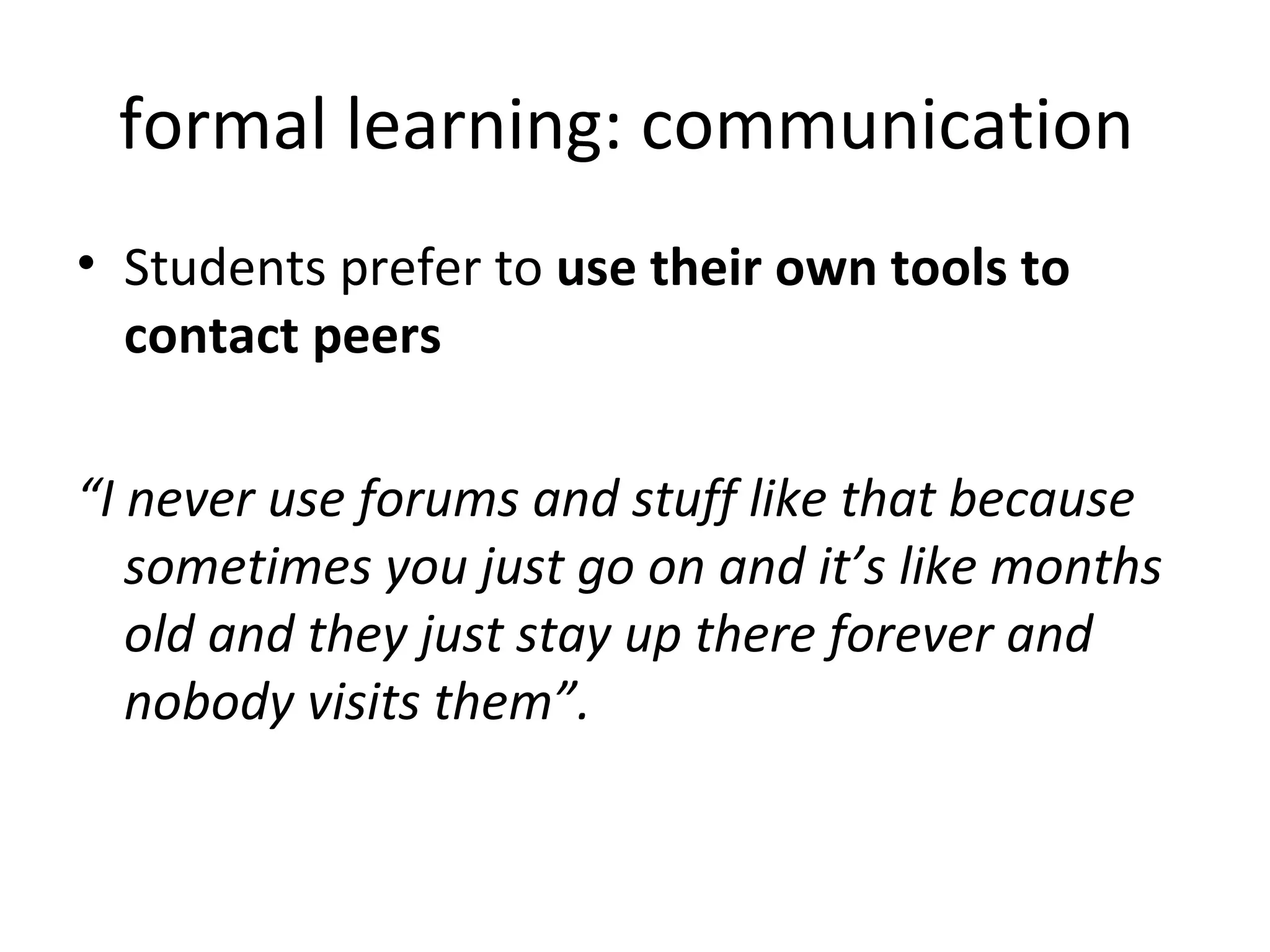 formal learning: communication  Students prefer to  use their own tools to contact peers “ I never use forums and stuff like that because sometimes you just go on and it’s like months old and they just stay up there forever and nobody visits them”.  