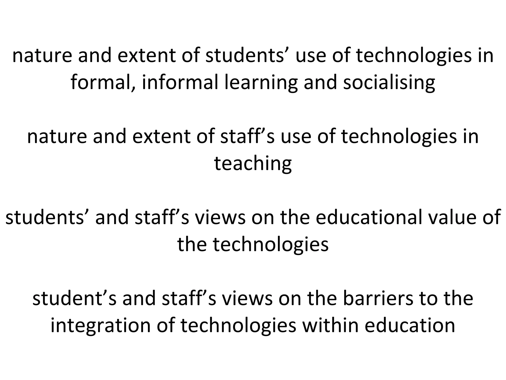 nature and extent of students’ use of technologies in formal, informal learning and socialising nature and extent of staff’s use of technologies in teaching students’ and staff’s views on the educational value of the technologies student’s and staff’s views on the barriers to the integration of technologies within education 