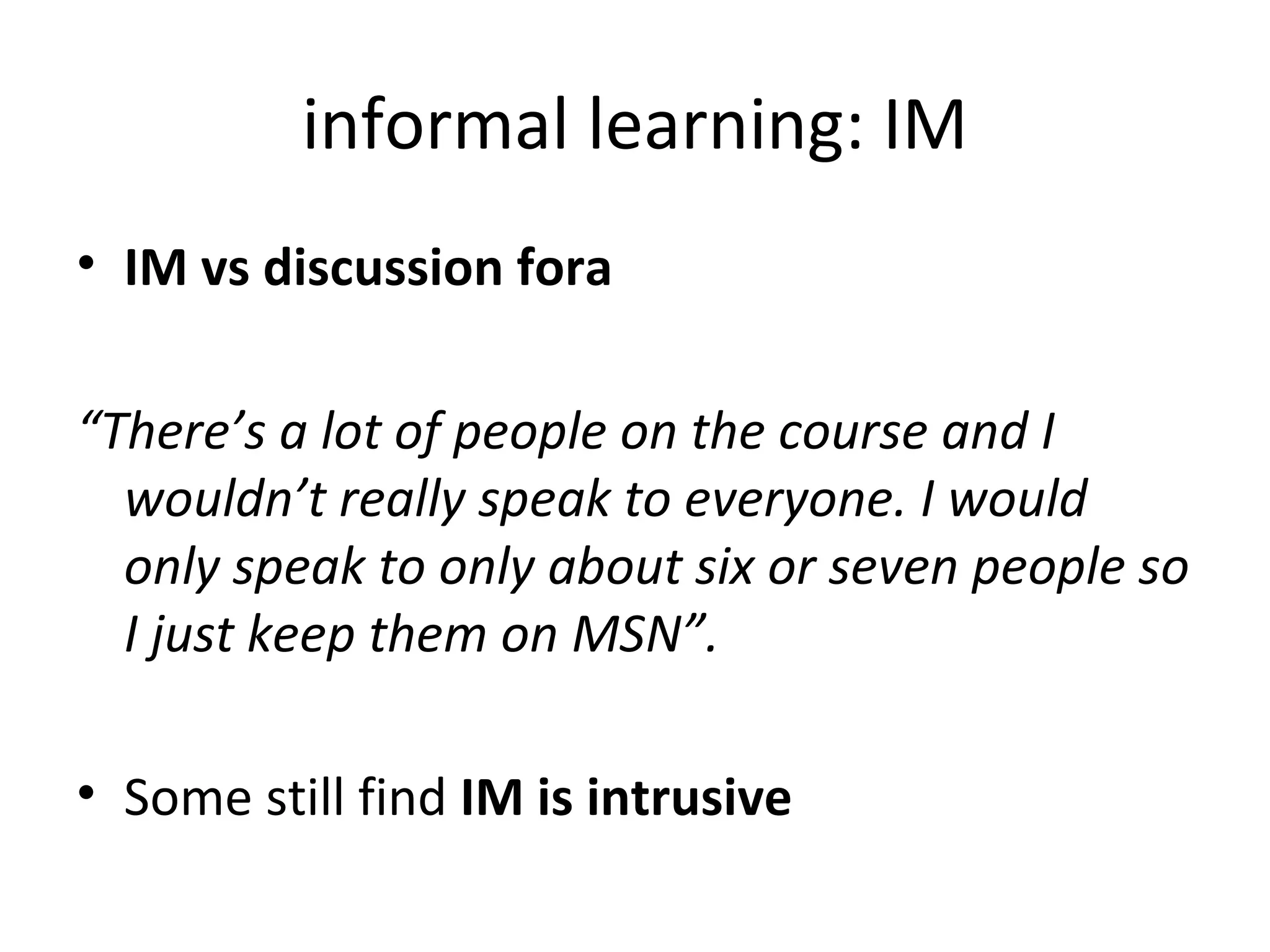 informal learning: IM IM vs discussion fora “ There’s a lot of people on the course and I wouldn’t really speak to everyone. I would only speak to only about six or seven people so I just keep them on MSN”. Some still find  IM is intrusive 